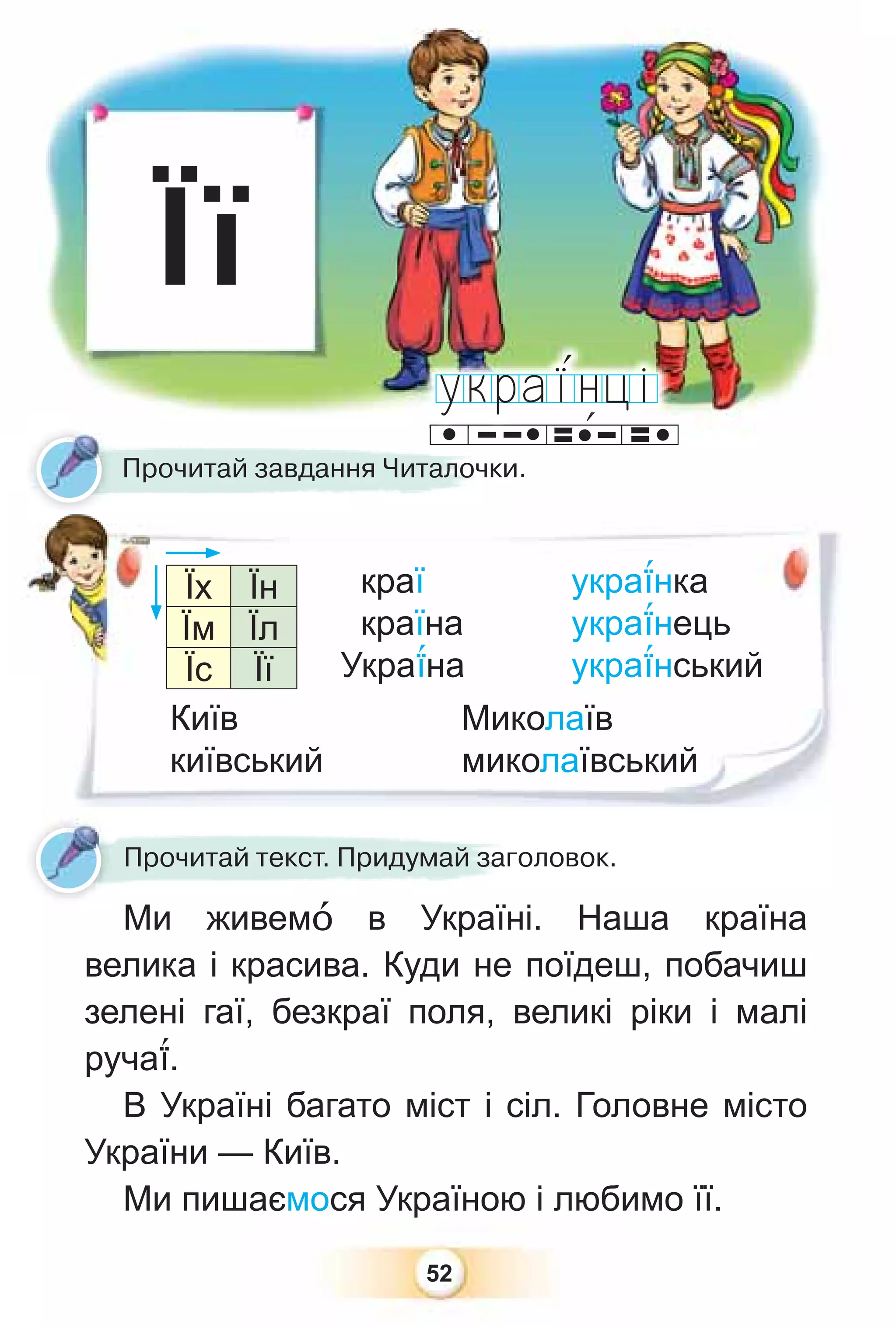 52
краї укра¿нка
країна укра¿нець
Укра¿на укра¿нський
Її
Прочитай текст. Придумай заголовок.
Прочитай завдання Читалочки.
Ми живемî в Україні. Наша країна
велика і красива. Куди не поїдеш, побачиш
зелені гаї, безкраї поля, великі ріки і малі
руча¿.
В Україні багато міст і сіл. Головне місто
України — Київ.
Ми пишаємося Україною і любимо її.
Їх Їн
Їм Їл
Їс Її
Київ
київський
Миколаїв
миколаївський
 