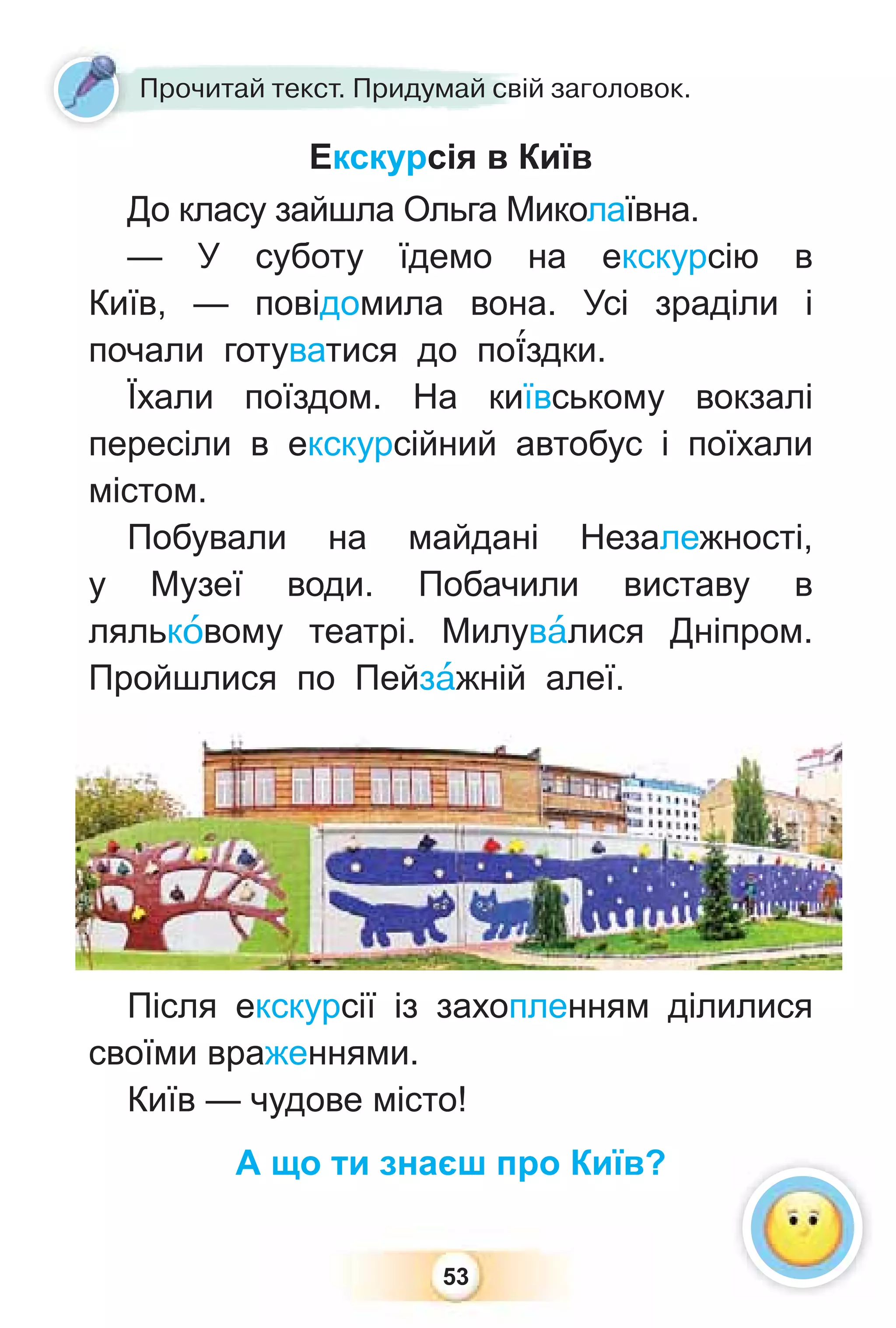 53
Екскурсія в Київ
До класу зайшла Ольга Миколаївна.
— У суботу їдемо на екскурсію в
Київ, — повідомила вона. Усі зраділи і
почали готуватися до по¿здки.
Їхали поїздом. На київському вокзалі
пересіли в екскурсійний автобус і поїхали
містом.
Побували на майдані Незалежності,
у Музеї води. Побачили виставу в
лялькîвому театрі. Милувàлися Дніпром.
Пройшлися по Пейзàжній алеї.
Після екскурсії із захопленням ділилися
своїми враженнями.
Київ — чудове місто!
А що ти знаєш про Київ?
Прочитай текст. Придумай свій заголовок.
 