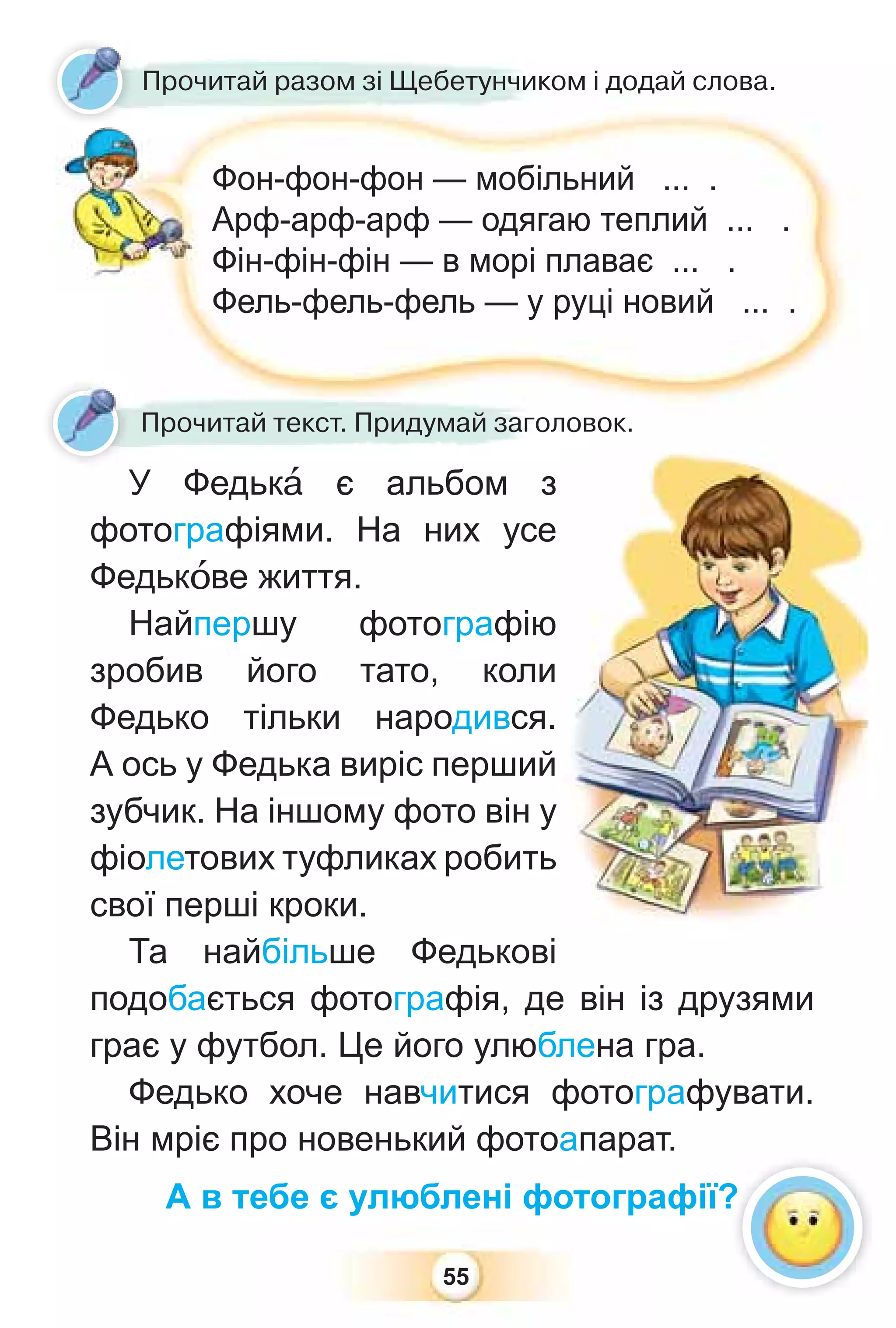 55
Прочитай разом зі Щебетунчиком і додай слова.
Фон-фон-фон — мобільний ... .
Арф-арф-арф — одягаю теплий ... .
Фін-фін-фін — в морі плаває ... .
Фель-фель-фель — у руці новий ... .
Прочитай текст. Придумай заголовок.
У Федькà є альбом з
фотографіями. На них усе
Федькîве життя.
Найпершу фотографію
зробив його тато, коли
Федько тільки народився.
А ось у Федька виріс перший
зубчик. На іншому фото він у
фіолетових туфликах робить
свої перші кроки.
Та найбільше Федькові
подобається фотографія, де він із друзями
грає у футбол. Це його улюблена гра.
Федько хоче навчитися фотографувати.
Він мріє про новенький фотоапарат.
А в тебе є улюблені фотографії?
?
 
