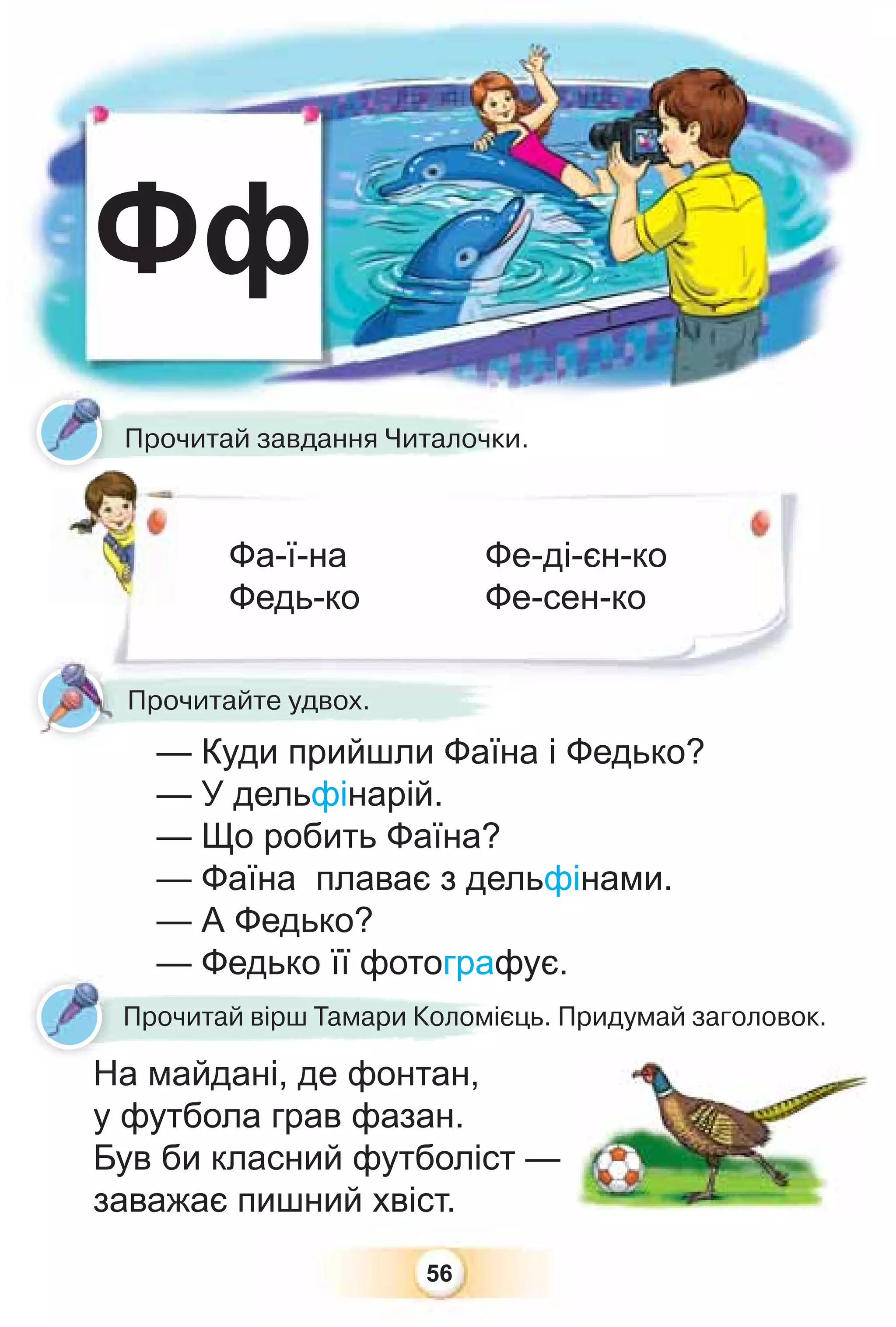 56
Фф
Прочитай завдання Читалочки.
Фа-ї-на
Федь-ко
Фе-ді-єн-ко
Фе-сен-ко
Прочитайте удвох.
— Куди прийшли Фаїна і Федько?
— У дельфінарій.
— Що робить Фаїна?
— Фаїна плаває з дельфінами.
— А Федько?
— Федько її фотографує.
На майдані, де фонтан,
у футбола грав фазан.
Був би класний футболіст —
заважає пишний хвіст.
— Федько її фотограф
На майдані де фонтан
Прочитай вірш Тамари Коломієць. Придумай заголовок.
Н
 