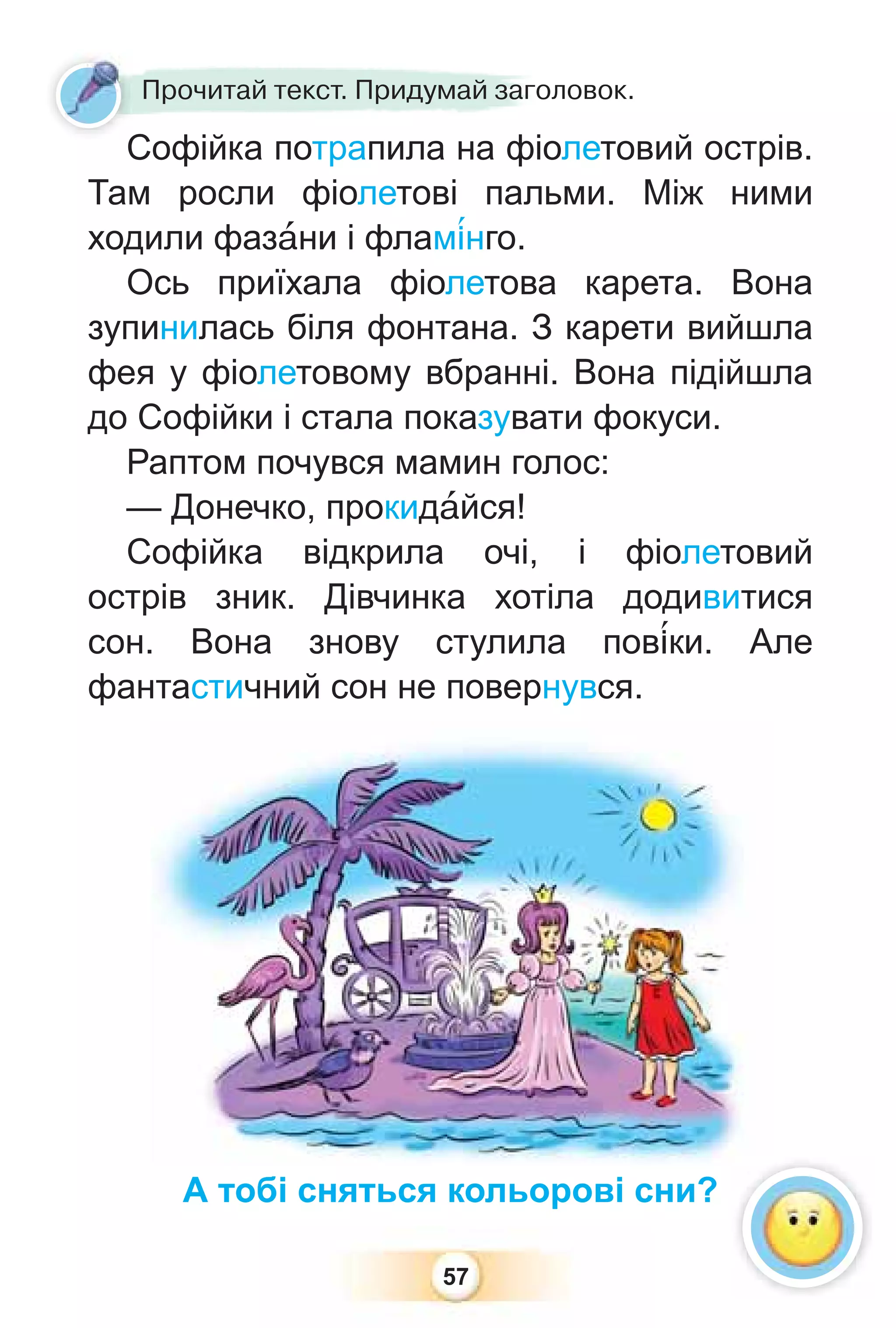 57
Прочитай текст. Придумай заголовок.
Софійка потрапила на фіолетовий острів.
Там росли фіолетові пальми. Між ними
ходили фазàни і флам³нго.
Ось приїхала фіолетова карета. Вона
зупинилась біля фонтана. З карети вийшла
фея у фіолетовому вбранні. Вона підійшла
до Софійки і стала показувати фокуси.
Раптом почувся мамин голос:
— Донечко, прокидàйся!
Софійка відкрила очі, і фіолетовий
острів зник. Дівчинка хотіла додивитися
сон. Вона знову стулила пов³ки. Але
фантастичний сон не повернувся.
А тобі сняться кольорові сни?
С
 