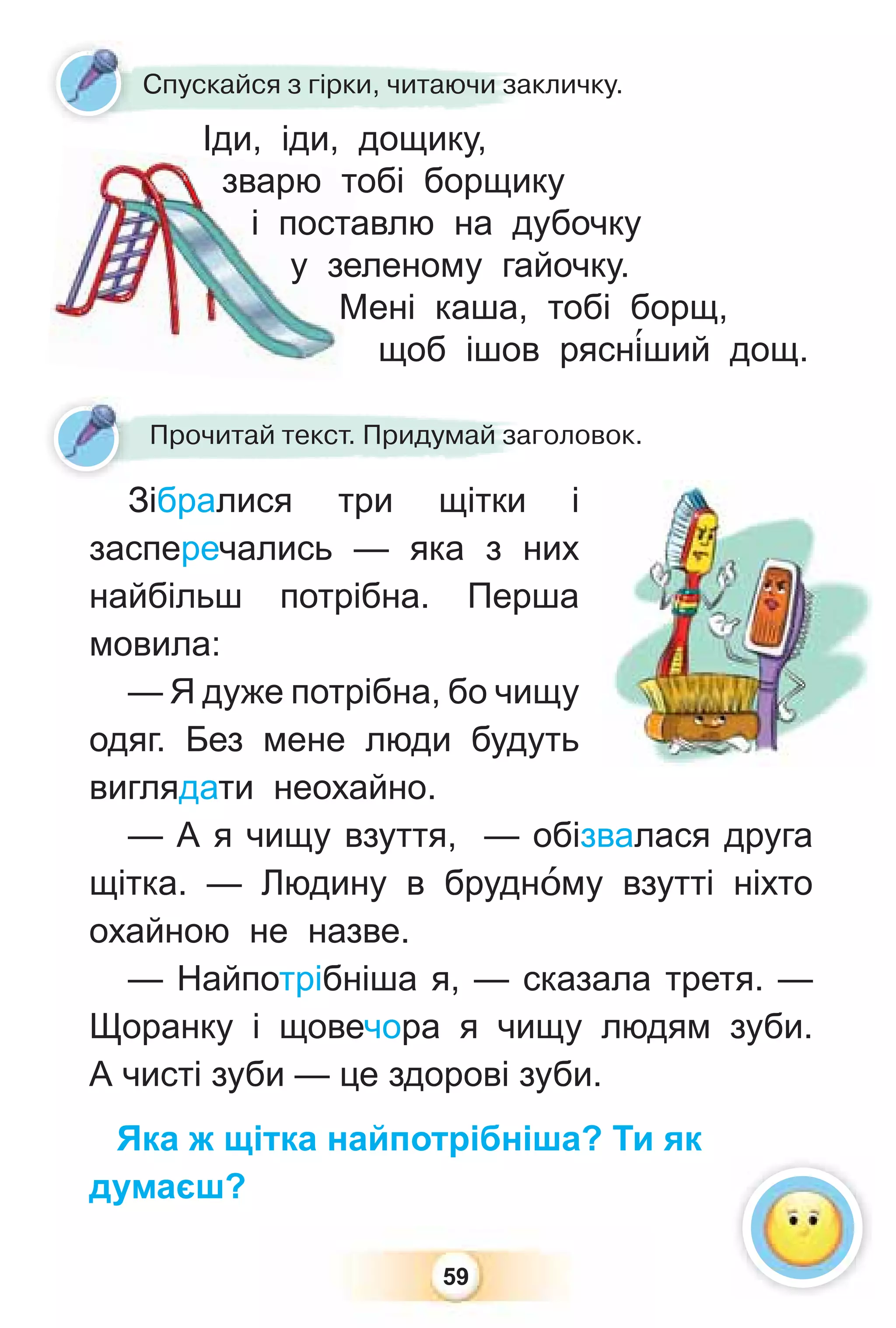 59
Зібралися три щітки і
засперечались — яка з них
найбільш потрібна. Перша
мовила:
— Я дуже потрібна, бо чищу
одяг. Без мене люди будуть
виглядати неохайно.
— А я чищу взуття, — обізвалася друга
щітка. — Людину в бруднîму взутті ніхто
охайною не назве.
— Найпотрібніша я, — сказала третя. —
Щоранку і щовечора я чищу людям зуби.
А чисті зуби — це здорові зуби.
Яка ж щітка найпотрібніша? Ти як
думаєш?
Зіб і
Прочитай текст. Придумай заголовок.
Іди, іди, дощику,
зварю тобі борщику
і поставлю на дубочку
у зеленому гайочку.
Мені каша, тобі борщ,
щоб ішов рясн³ший дощ.
зварю т
і поста
у зе
М
Іди іди дощику
Спускайся з гірки, читаючи закличку.
 