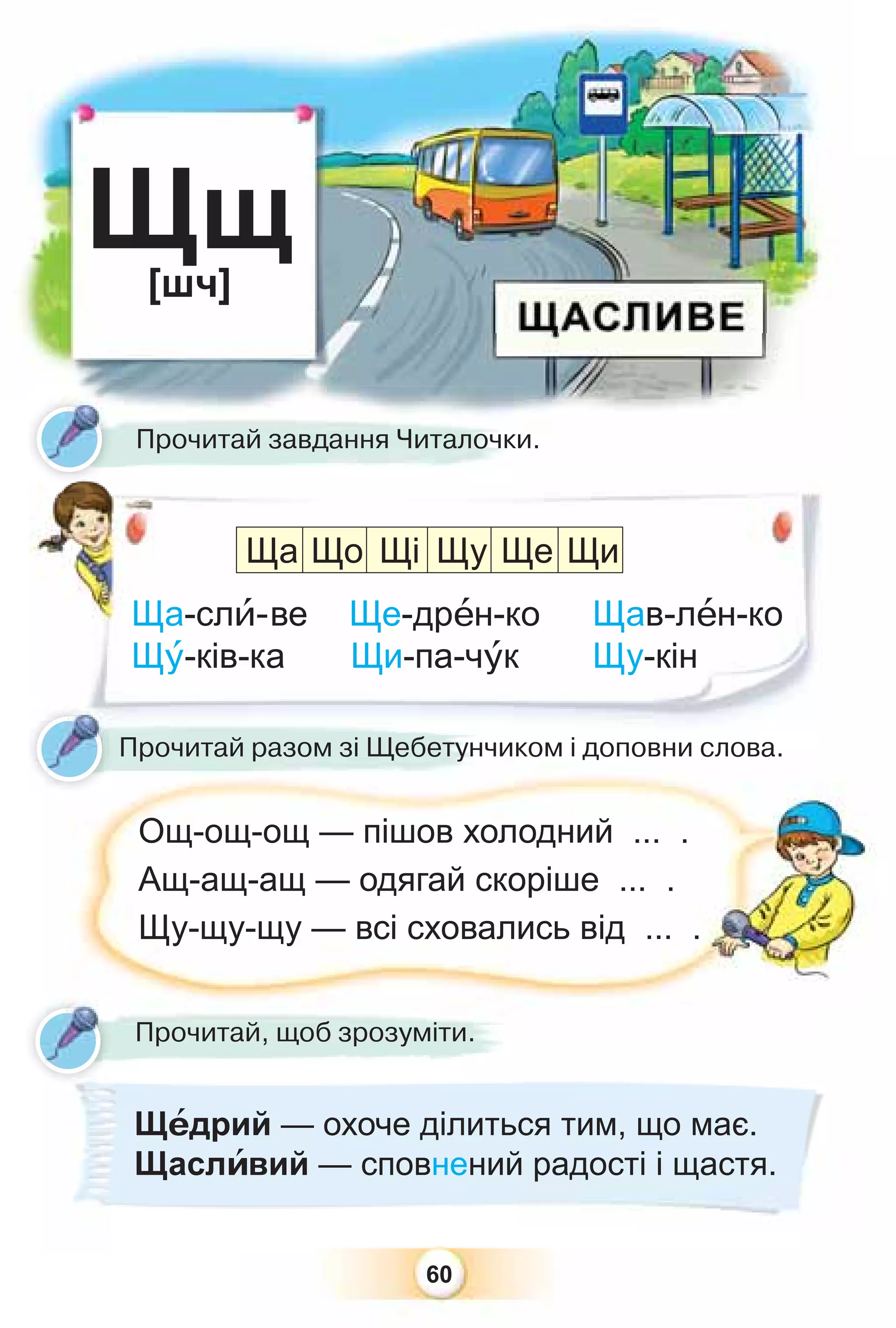 60
Щщ
[шч]
Ща-слè-ве Ще-дрåн-ко Щав-лåн-ко
Щó-ків-ка Щи-па-чóк Щу-кін
Прочитай завдання Читалочки.
Щ
Прочитай разом зі Щебетунчиком і доповни слова.
Ощ-ощ-ощ — пішов холодний ... .
Ащ-ащ-ащ — одягай скоріше ... .
Щу-щу-щу — всі сховались від ... .
Ща Що Щі Щу Ще Щи
Щåдрий — охоче ділиться тим, що має.
Щаслèвий — сповнений радості і щастя.
Прочитай, щоб зрозуміти.
 