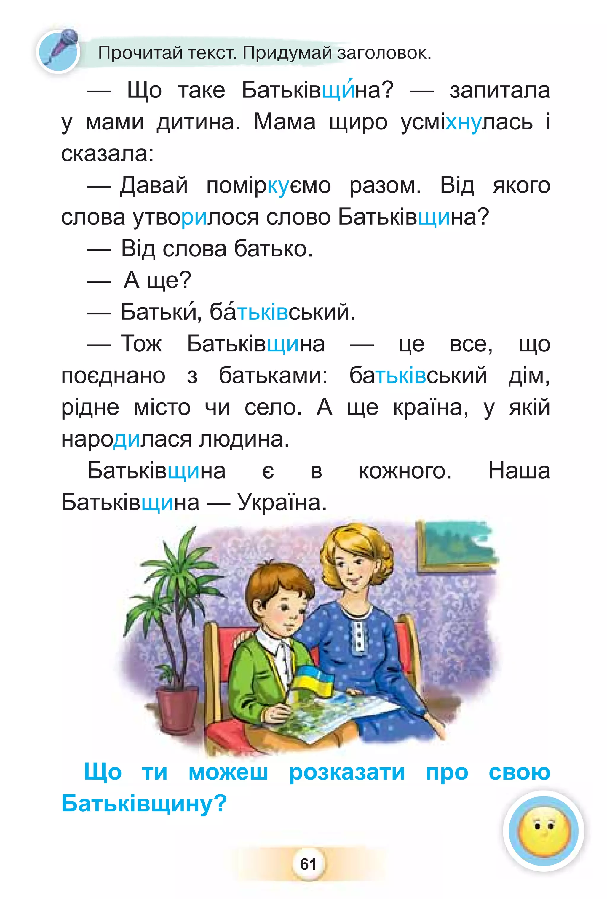 61
Прочитай текст. Придумай заголовок.
— Що таке Батьківщèна? — запитала
у мами дитина. Мама щиро усміхнулась і
сказала:
— Давай поміркуємо разом. Від якого
слова утворилося слово Батьківщина?
— Від слова батько.
— А ще?
— Батькè, бàтьківський.
— Тож Батьківщина — це все, що
поєднано з батьками: батьківський дім,
рідне місто чи село. А ще країна, у якій
народилася людина.
Батьківщина є в кожного. Наша
Батьківщина — Україна.
Що ти можеш розказати про свою
Батьківщину?
тьківщ
щи
ин
на
а — Україна.
Що ти можеш розказати про свою
 