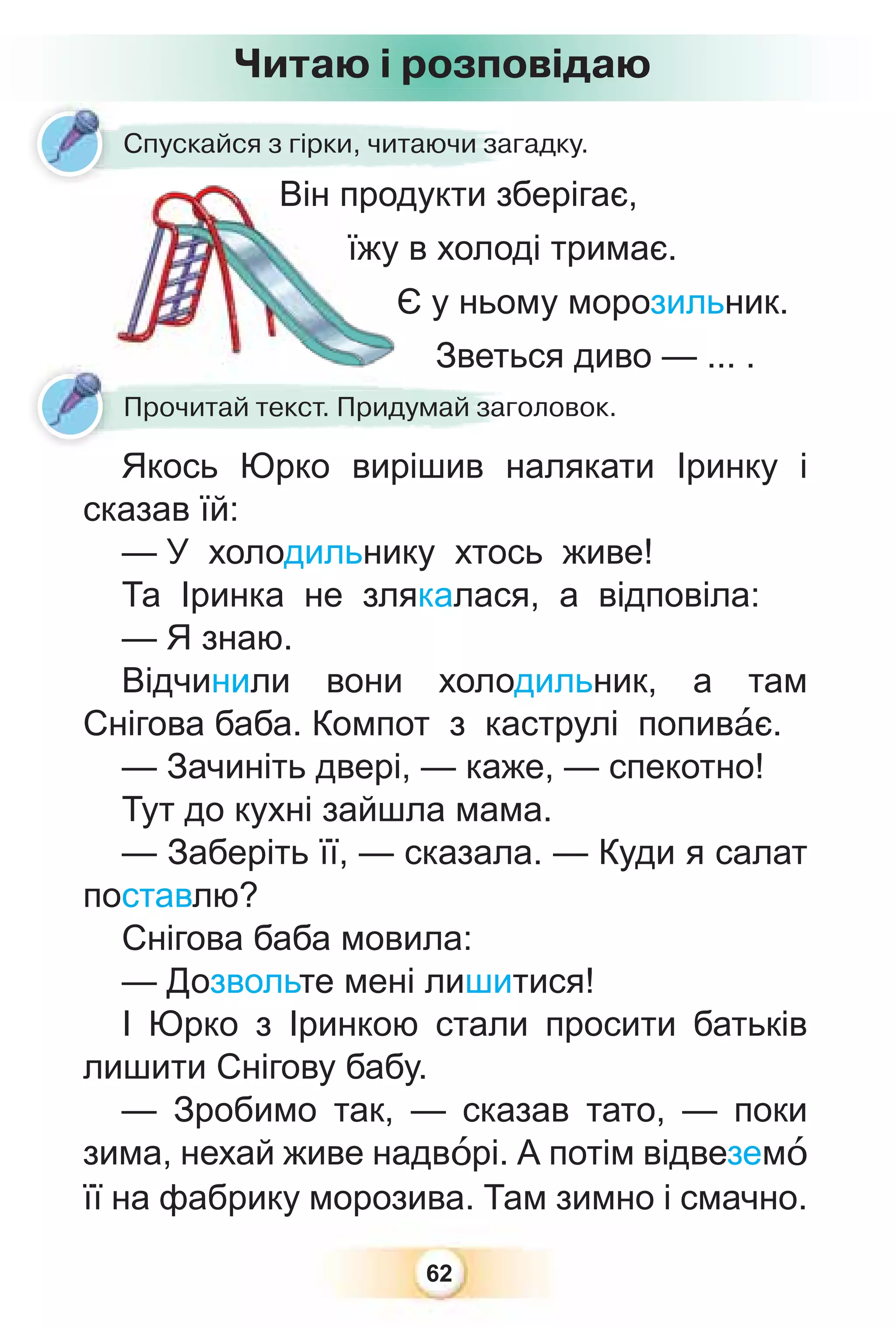 62
Читаю і розповідаю
Спускайся з гірки, читаючи загадку.
Він продукти зберігає,
їжу в холоді тримає.
Є у ньому морозильник.
Зветься диво — ... .
Зветь
Прочитай текст. Придумай заголовок.
Якось Юрко вирішив налякати Іринку і
сказав їй:
— У холодильнику хтось живе!
Та Іринка не злякалася, а відповіла:
— Я знаю.
Відчинили вони холодильник, а там
Снігова баба. Компот з каструлі попивàє.
— Зачиніть двері, — каже, — спекотно!
Тут до кухні зайшла мама.
— Заберіть її, — сказала. — Куди я салат
поставлю?
Снігова баба мовила:
— Дозвольте мені лишитися!
І Юрко з Іринкою стали просити батьків
лишити Снігову бабу.
— Зробимо так, — сказав тато, — поки
зима, нехай живе надвîрі. А потім відвеземî
її на фабрику морозива. Там зимно і смачно.
 