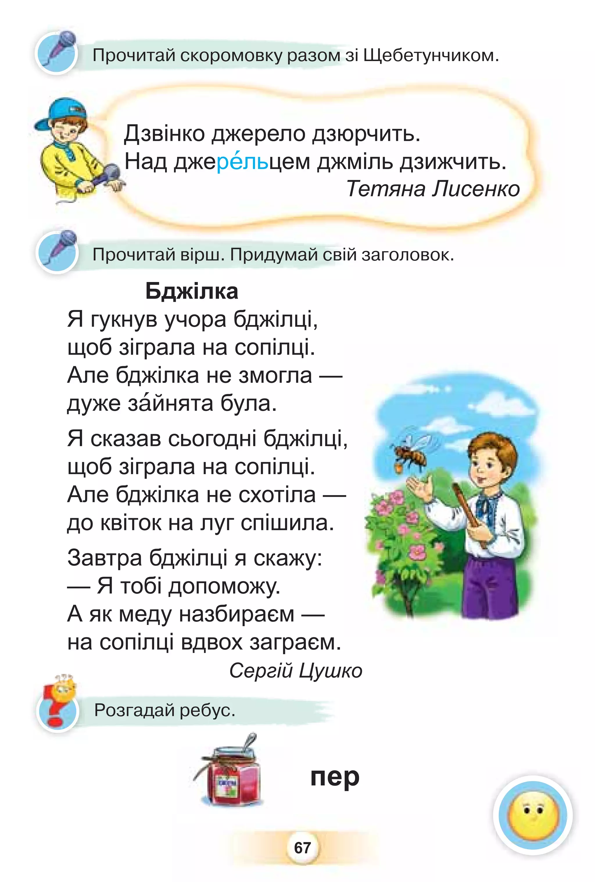 67
Прочитай скоромовку разом зі Щебетунчиком.
Дзвінко джерело дзюрчить.
Над джерåльцем джміль дзижчить.
Тетяна Лисенко
Прочитай вірш. Придумай свій заголовок.
Розгадай ребус.
пер
р у
Бджілка
Я гукнув учора бджілці,
щоб зіграла на сопілці.
Але бджілка не змогла —
дуже зàйнята була.
Я сказав сьогодні бджілці,
щоб зіграла на сопілці.
Але бджілка не схотіла —
до квіток на луг спішила.
Завтра бджілці я скажу:
— Я тобі допоможу.
А як меду назбираєм —
на сопілці вдвох заграєм.
Сергій Цушко
 