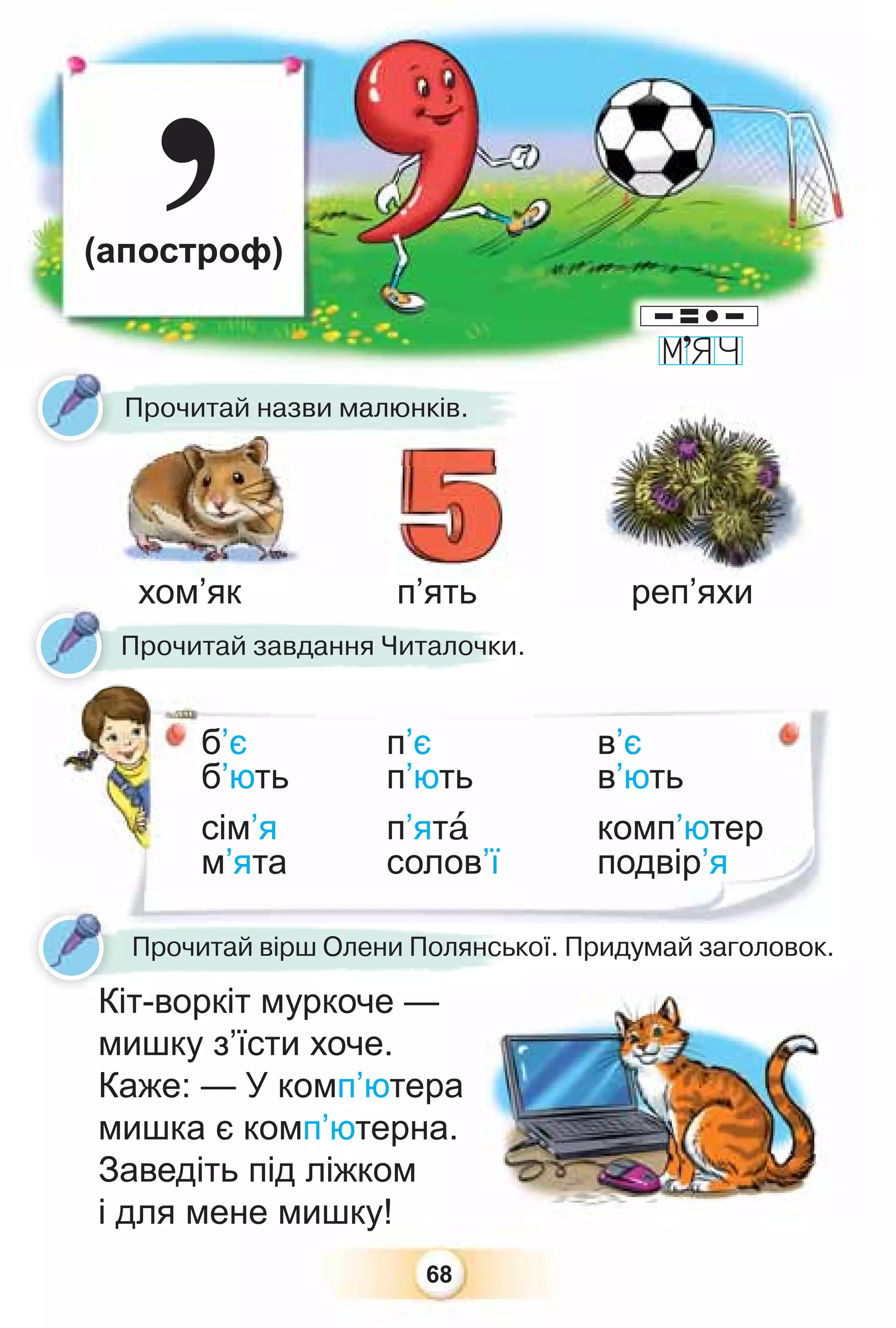 68
’
Прочитай назви малюнків.
б’є п’є в’є
б’ють п’ють в’ють
сім’я п’ятà комп’ютер
м’ята солов’ї подвір’я
Кіт-воркіт муркоче —
мишку з’їсти хоче.
Каже: — У комп’ютера
мишка є комп’ютерна.
Заведіть під ліжком
і для мене мишку!
а
.
(апостроф)
Прочитай завдання Читалочки.
б
б
с
м
р
Кіт-воркіт муркоче
Прочитай вірш Олени Полянської. Придумай заголовок.
хом’як п’ять реп’яхи
К
’
реп’яхи
 