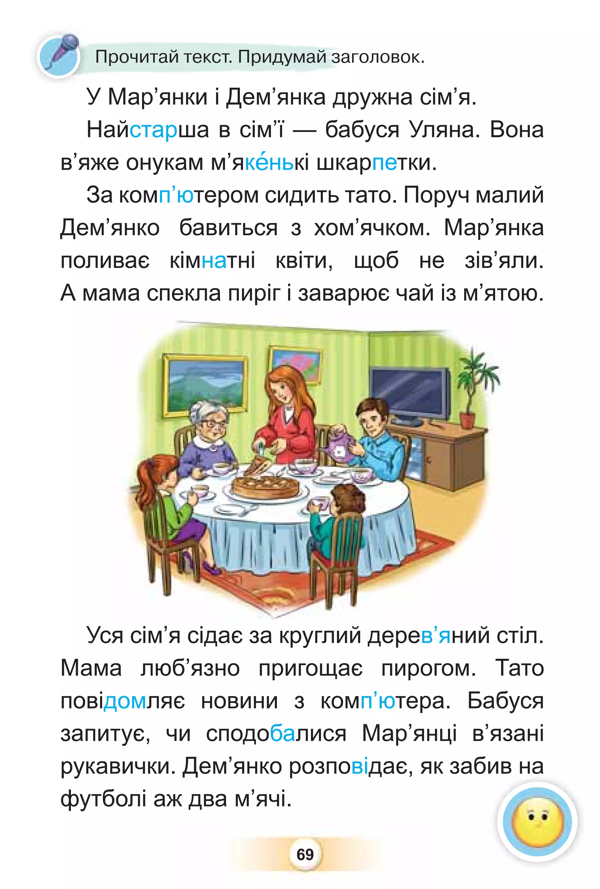 69
У Мар’янки і Дем’янка дружна сім’я.
Найстарша в сім’ї — бабуся Уляна. Вона
в’яже онукам м’якåнькі шкарпетки.
За комп’ютером сидить тато. Поруч малий
Дем’янко бавиться з хом’ячком. Мар’янка
поливає кімнатні квіти, щоб не зів’яли.
А мама спекла пиріг і заварює чай із м’ятою.
Уся сім’я сідає за круглий дерев’яний стіл.
Мама люб’язно пригощає пирогом. Тато
повідомляє новини з комп’ютера. Бабуся
запитує, чи сподобалися Мар’янці в’язані
рукавички. Дем’янко розповідає, як забив на
футболі аж два м’ячі.
ся сім’я сідає за круглий дерев’яний ст
У Мар’янки і Дем’янка др
Прочитай текст. Придумай заголовок.
 