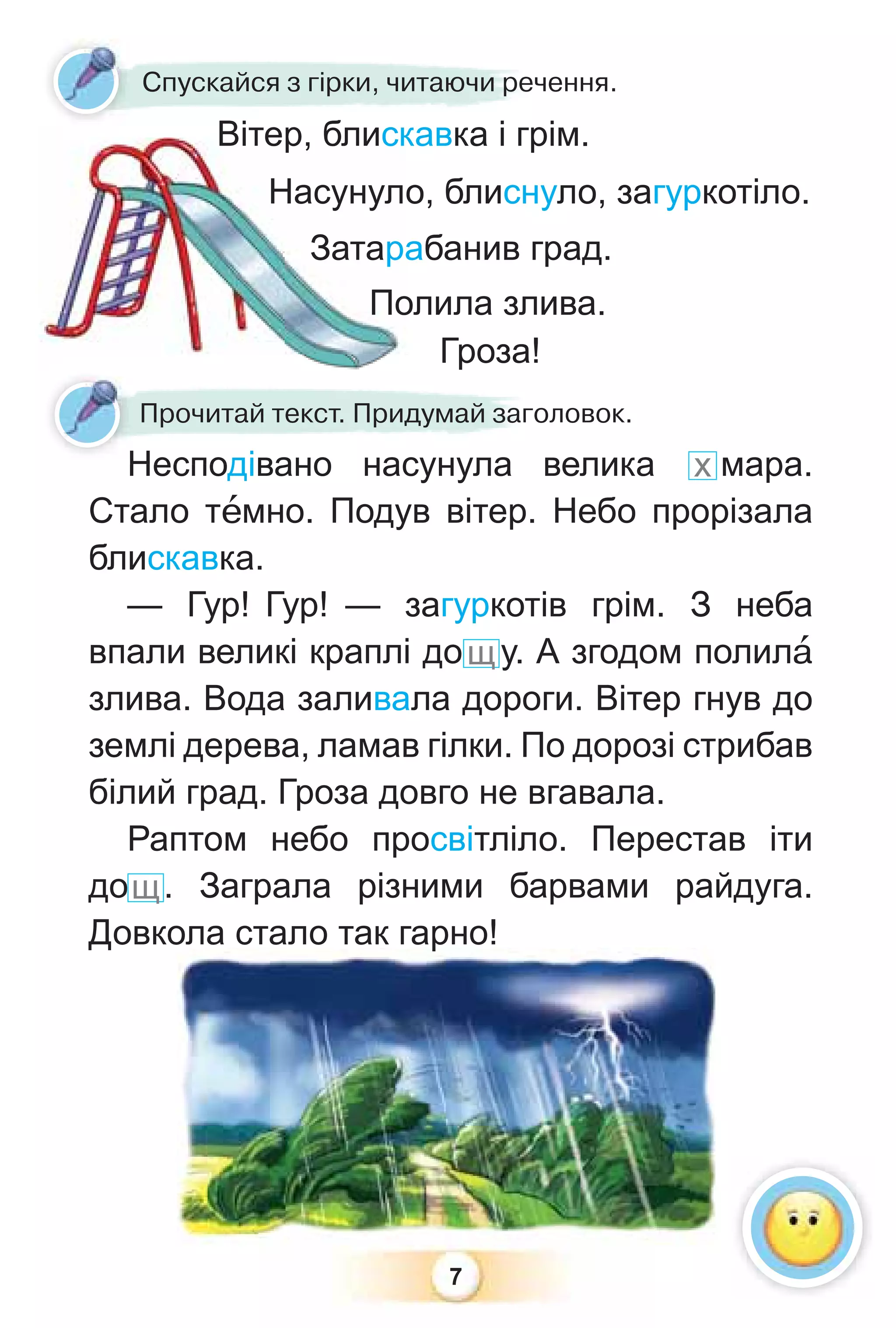 7
Спускайся з гірки, читаючи речення.
Вітер, блискавка і грім.
Насунуло, блиснуло, загуркотіло.
Затарабанив град.
Полила злива.
Гроза!
Несподівано насунула велика х мара.
Стало тåмно. Подув вітер. Небо прорізала
блискавка.
— Гур! Гур! — загуркотів грім. З неба
впали великі краплі дощу. А згодом полилà
злива. Вода заливала дороги. Вітер гнув до
землі дерева, ламав гілки. По дорозі стрибав
білий град. Гроза довго не вгавала.
Раптом небо просвітліло. Перестав іти
дощ. Заграла різними барвами райдуга.
Довкола стало так гарно!
Гроза!
Несподівано насунула
Прочитай текст. Придумай заголовок.
Н
 