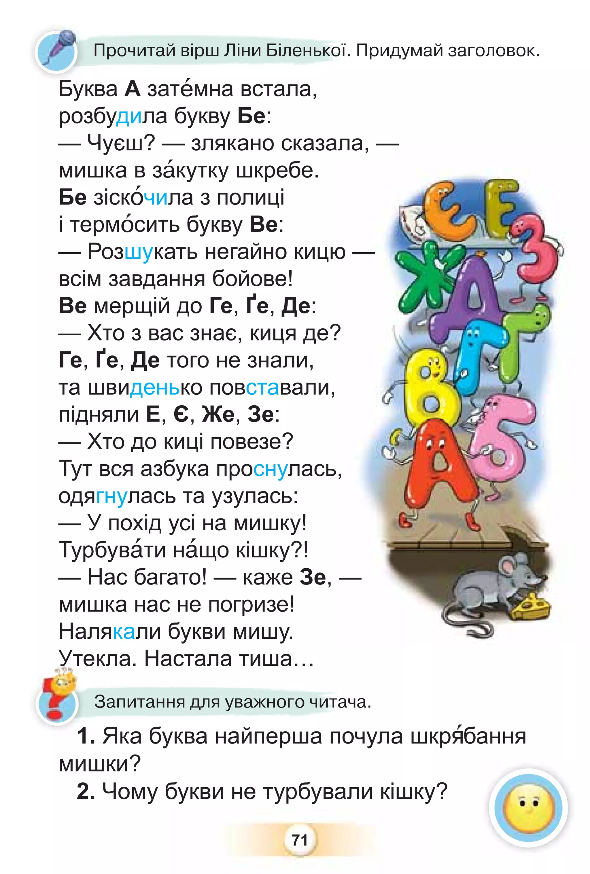 71
Буква А затåмна встала,
розбудила букву Бе:
— Чуєш? — злякано сказала, —
мишка в зàкутку шкребе.
Бе зіскîчила з полиці
і термîсить букву Ве:
— Розшукать негайно кицю —
всім завдання бойове!
Ве мерщій до Ге, Ґе, Де:
— Хто з вас знає, киця де?
Ге, Ґе, Де того не знали,
та швиденько повставали,
підняли Е, Є, Же, Зе:
— Хто до киці повезе?
Тут вся азбука проснулась,
одягнулась та узулась:
— У похід усі на мишку!
Турбувàти нàщо кішку?!
— Нас багато! — каже Зе, —
мишка нас не погризе!
Налякали букви мишу.
Утекла. Настала тиша…
Буква А затåмна встала
Прочитай вірш Ліни Біленької. Придумай заголовок.
ала,
ю —
—
?
,
ь,
—
1. Яка буква найперша почула шкрÿбання
мишки?
2. Чому букви не турбували кішку?
текла. Настала тиша…
Я б й
Запитання для уважного читача.
Б
1
1
Ут
Ут
 