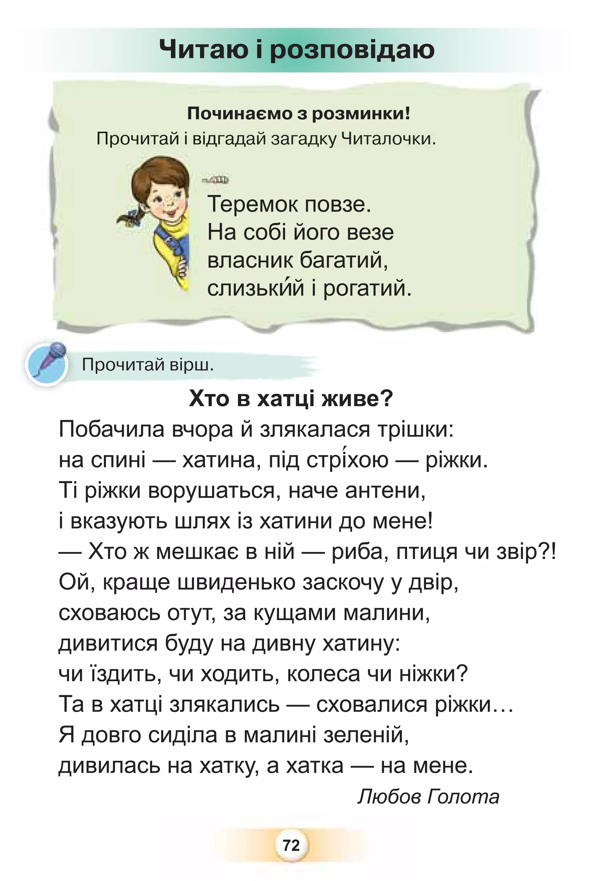 72
Починаємо з розминки!
Прочитай і відгадай загадку Читалочки.
Прочитай і відгад
Теремок повзе.
На собі його везе
власник багатий,
слизькèй і рогатий.
Читаю і розповідаю
Прочитай вірш.
Хто в хатці живе?
Побачила вчора й злякалася трішки:
на спині — хатина, під стр³хою — ріжки.
Ті ріжки ворушаться, наче антени,
і вказують шлях із хатини до мене!
— Хто ж мешкає в ній — риба, птиця чи звір?!
Ой, краще швиденько заскочу у двір,
сховаюсь отут, за кущами малини,
дивитися буду на дивну хатину:
чи їздить, чи ходить, колеса чи ніжки?
Та в хатці злякались — сховалися ріжки…
Я довго сиділа в малині зеленій,
дивилась на хатку, а хатка — на мене.
Любов Голота
 