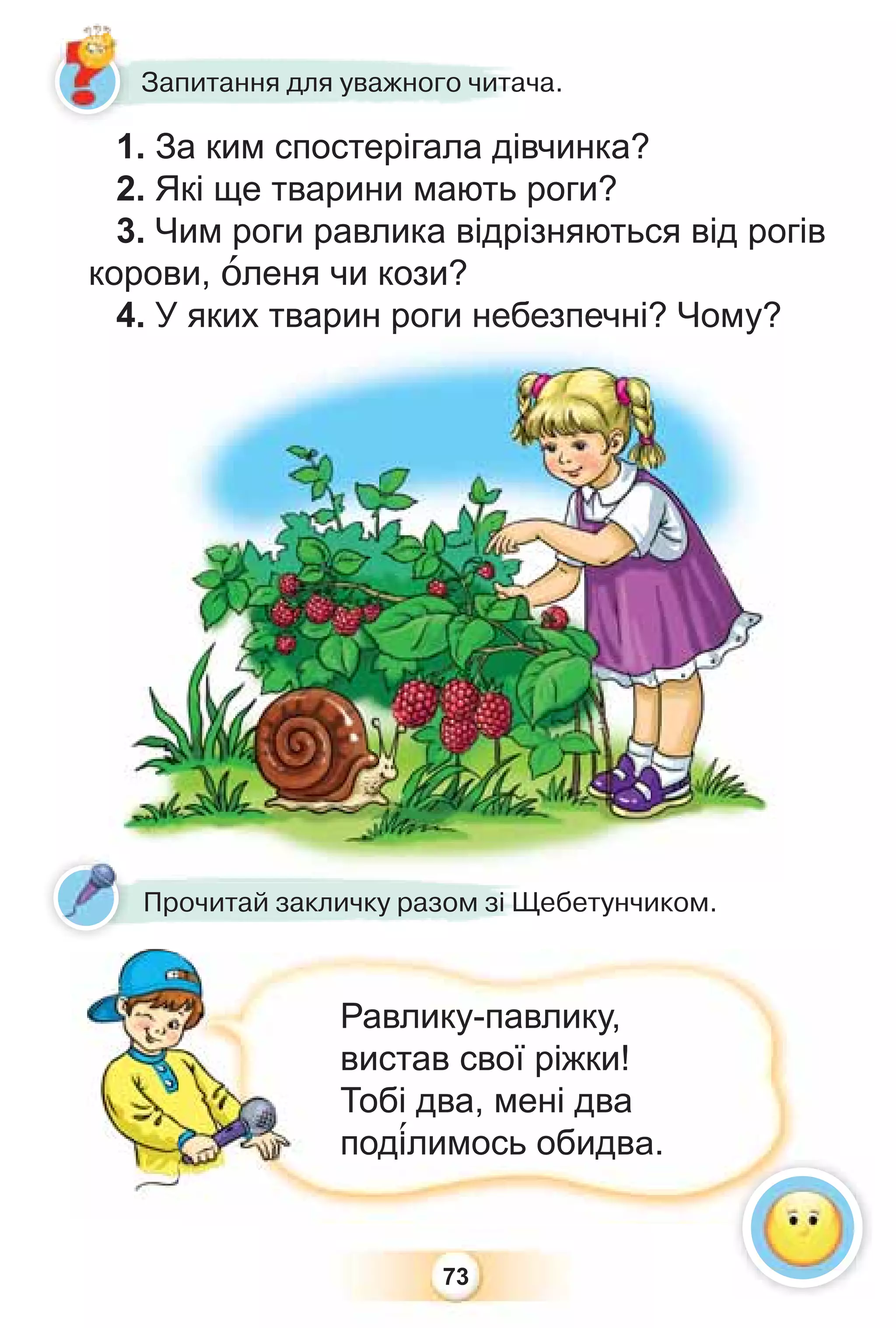 73
1. За ким спостерігала дівчинка?
2. Які ще тварини мають роги?
3. Чим роги равлика відрізняються від рогів
корови, îленя чи кози?
4. У яких тварин роги небезпечні? Чому?
Прочитай закличку разом зі Щебетунчиком.
Равлику-павлику,
вистав свої ріжки!
Тобі два, мені два
под³лимось обидва.
4. У яких тварин р
ро
ог
ги
и н
не
еб
бе
ез
зп
пе
еч
чн
ні? Чому?
1 З і і
Запитання для уважного читача.
 