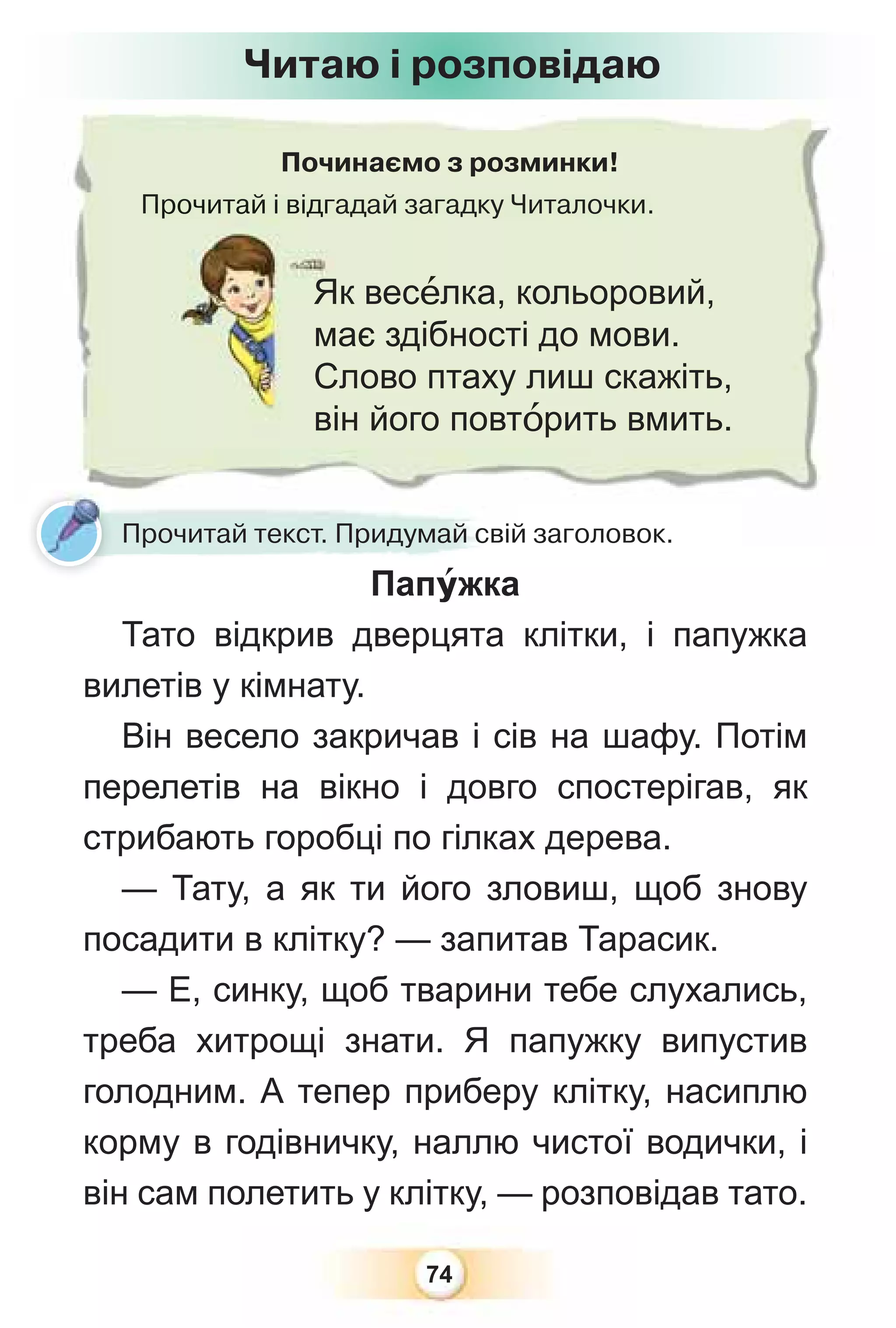 74
Починаємо з розминки!
Прочитай і відгадай загадку Читалочки.
Прочитай і відг
Як весåлка, кольоровий,
має здібності до мови.
Слово птаху лиш скажіть,
він його повтîрить вмить.
Читаю і розповідаю
Папóжка
Тато відкрив дверцята клітки, і папужка
вилетів у кімнату.
Він весело закричав і сів на шафу. Потім
перелетів на вікно і довго спостерігав, як
стрибають горобці по гілках дерева.
— Тату, а як ти його зловиш, щоб знову
посадити в клітку? — запитав Тарасик.
— Е, синку, щоб тварини тебе слухались,
треба хитрощі знати. Я папужку випустив
голодним. А тепер приберу клітку, насиплю
корму в годівничку, наллю чистої водички, і
він сам полетить у клітку, — розповідав тато.
Прочитай текст. Придумай свій заголовок.
 