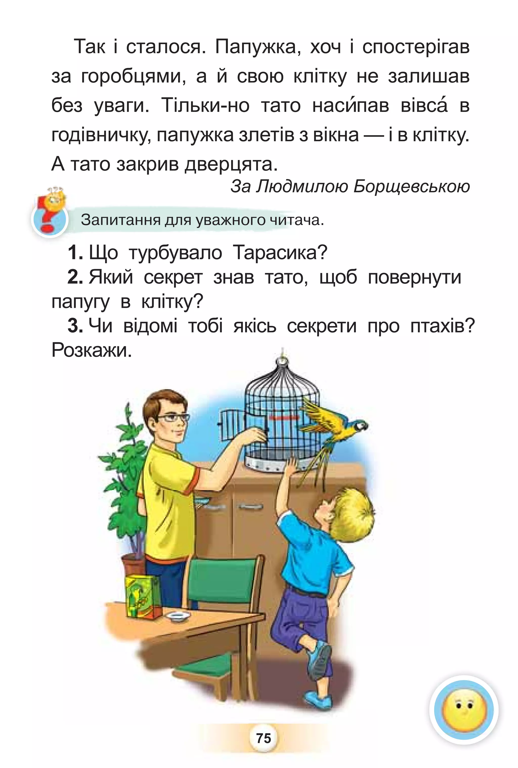 75
1. Що турбувало Тарасика?
2. Який секрет знав тато, щоб повернути
папугу в клітку?
3. Чи відомі тобі якісь секрети про птахів?
Розкажи.
р р
Розкажи.
Так і сталося. Папужка, хоч і спостерігав
за горобцями, а й свою клітку не залишав
без уваги. Тільки-но тато насèпав вівсà в
годівничку, папужка злетів з вікна — і в клітку.
А тато закрив дверцята.
За Людмилою Борщевською
1 Що турбувало Тарасика
За Людми
Запитання для уважного читача.
 