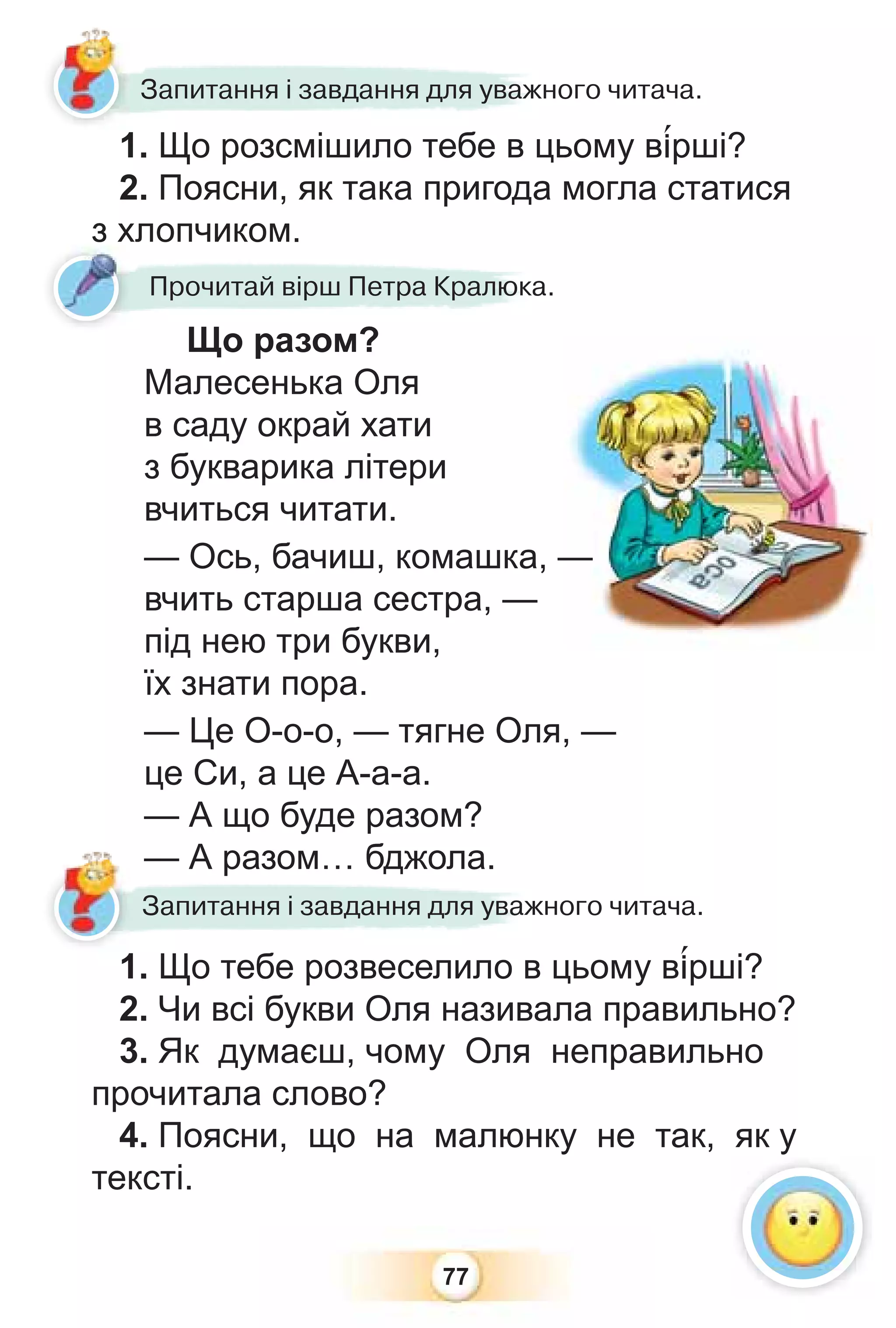 77
1. Що розсмішило тебе в цьому в³рші?
2. Поясни, як така пригода могла статися
з хлопчиком.
1 Що розсмішило тебе в ц
Запитання і завдання для уважного читача.
з хлопчиком.
Що разом?
Малесенька Оля
в саду окрай хати
з букварика літери
вчиться читати.
— Ось, бачиш, комашка, —
вчить старша сестра, —
під нею три букви,
їх знати пора.
— Це О-о-о, — тягне Оля, —
це Си, а це А-а-а.
— А що буде разом?
— А разом… бджола.
1. Що тебе розвеселило в цьому в³рші?
2. Чи всі букви Оля називала правильно?
3. Як думаєш, чому Оля неправильно
прочитала слово?
4. Поясни, що на малюнку не так, як у
тексті.
— А разом… бджола.
1 Що тебе розвеселило в
Запитання і завдання для уважного читача.
Прочитай вірш Петра Кралюка.
з х
 