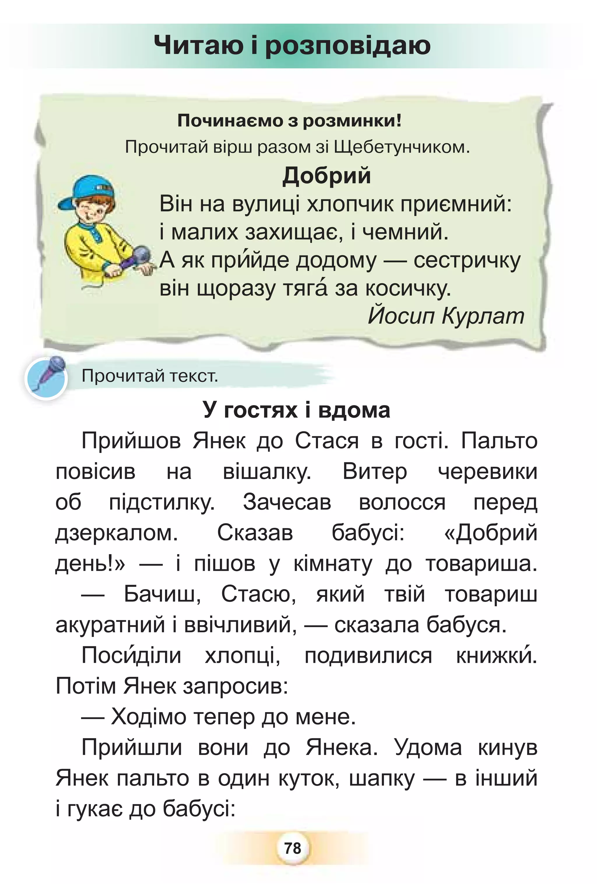 78
Починаємо з розминки!
Прочитай вірш разом зі Щебетунчиком.
Добрий
Він на вулиці хлопчик приємний:
і малих захищає, і чемний.
А як прèйде додому — сестричку
він щоразу тягà за косичку.
Йосип Курлат
Прочитай текст.
У гостях і вдома
Прийшов Янек до Стася в гості. Пальто
повісив на вішалку. Витер черевики
об підстилку. Зачесав волосся перед
дзеркалом. Сказав бабусі: «Добрий
день!» — і пішов у кімнату до товариша.
— Бачиш, Стасю, який твій товариш
акуратний і ввічливий, — сказала бабуся.
Посèділи хлопці, подивилися книжкè.
Потім Янек запросив:
— Ходімо тепер до мене.
Прийшли вони до Янека. Удома кинув
Янек пальто в один куток, шапку — в інший
і гукає до бабусі:
Читаю і розповідаю
 