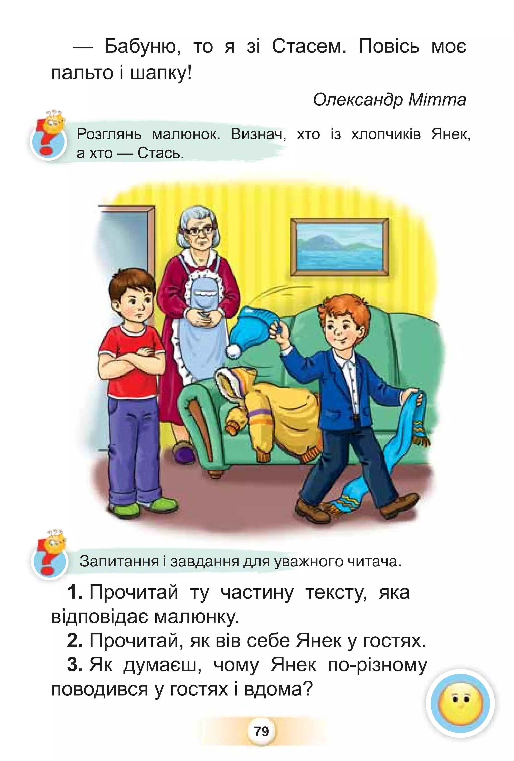 79
1. Прочитай ту частину тексту, яка
відповідає малюнку.
2. Прочитай, як вів себе Янек у гостях.
3. Як думаєш, чому Янек по-різному
поводився у гостях і вдома?
Розглянь малюнок. Визнач, хто із хлопчиків Янек,
а хто — Стась.
Запитання і завдання для уважного читача.
у
— Бабуню, то я зі Стасем. Повісь моє
пальто і шапку!
Олександр Мітта
1
 