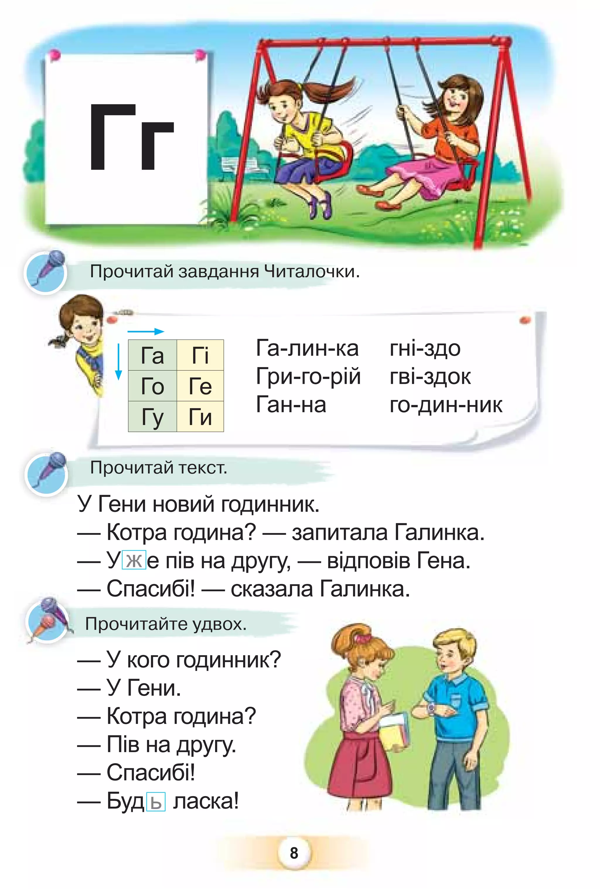 8
Прочитай завдання Читалочки.
Прочи
П й Ч
Га-лин-ка
Гри-го-рій
Ган-на
гні-здо
гві-здок
го-дин-ник
Гг
У Гени новий годинник.
— Котра година? — запитала Галинка.
— У ж е пів на другу, — відповів Гена.
— Спасибі! — сказала Галинка.
— У кого годинник?
— У Гени.
— Котра година?
— Пів на другу.
— Спасибі!
— Буд ь ласка!
У Гени новий годинник
Прочитай текст.
Га Гі
Го Ге
Гу Ги
— Спасибі! — сказала Г
У кого годинник?
Прочитайте удвох.
 