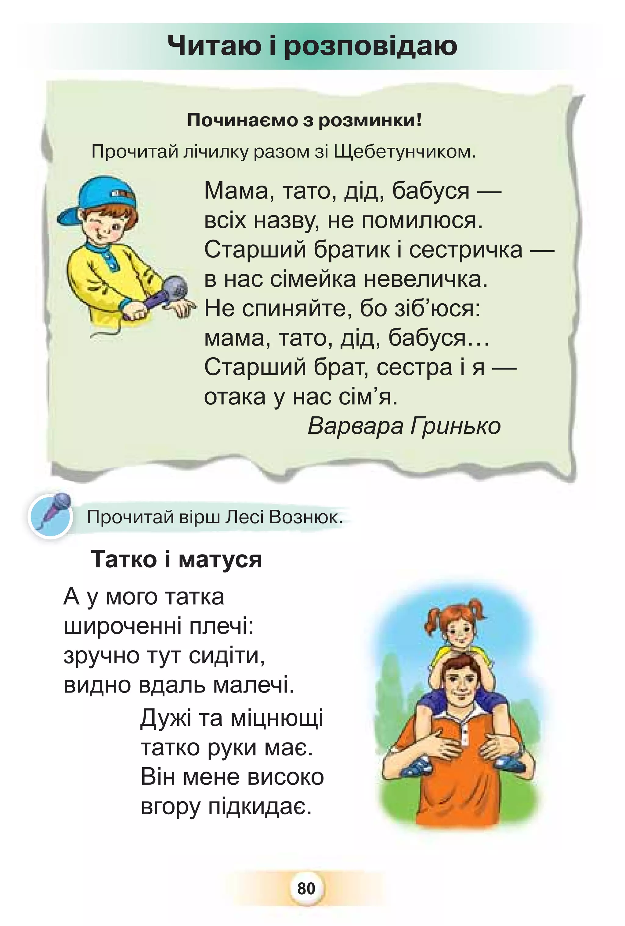 80
Починаємо з розминки!
Прочитай лічилку разом зі Щебетунчиком.
р
Мама, тато, дід, бабуся —
всіх назву, не помилюся.
Старший братик і сестричка —
в нас сімейка невеличка.
Не спиняйте, бо зіб’юся:
мама, тато, дід, бабуся…
Старший брат, сестра і я —
отака у нас сім’я.
Варвара Гринько
Читаю і розповідаю
Прочитай вірш Лесі Вознюк.
Татко і матуся
А у мого татка
широченні плечі:
зручно тут сидіти,
видно вдаль малечі.
Дужі та міцнющі
татко руки має.
Він мене високо
вгору підкидає.
 
