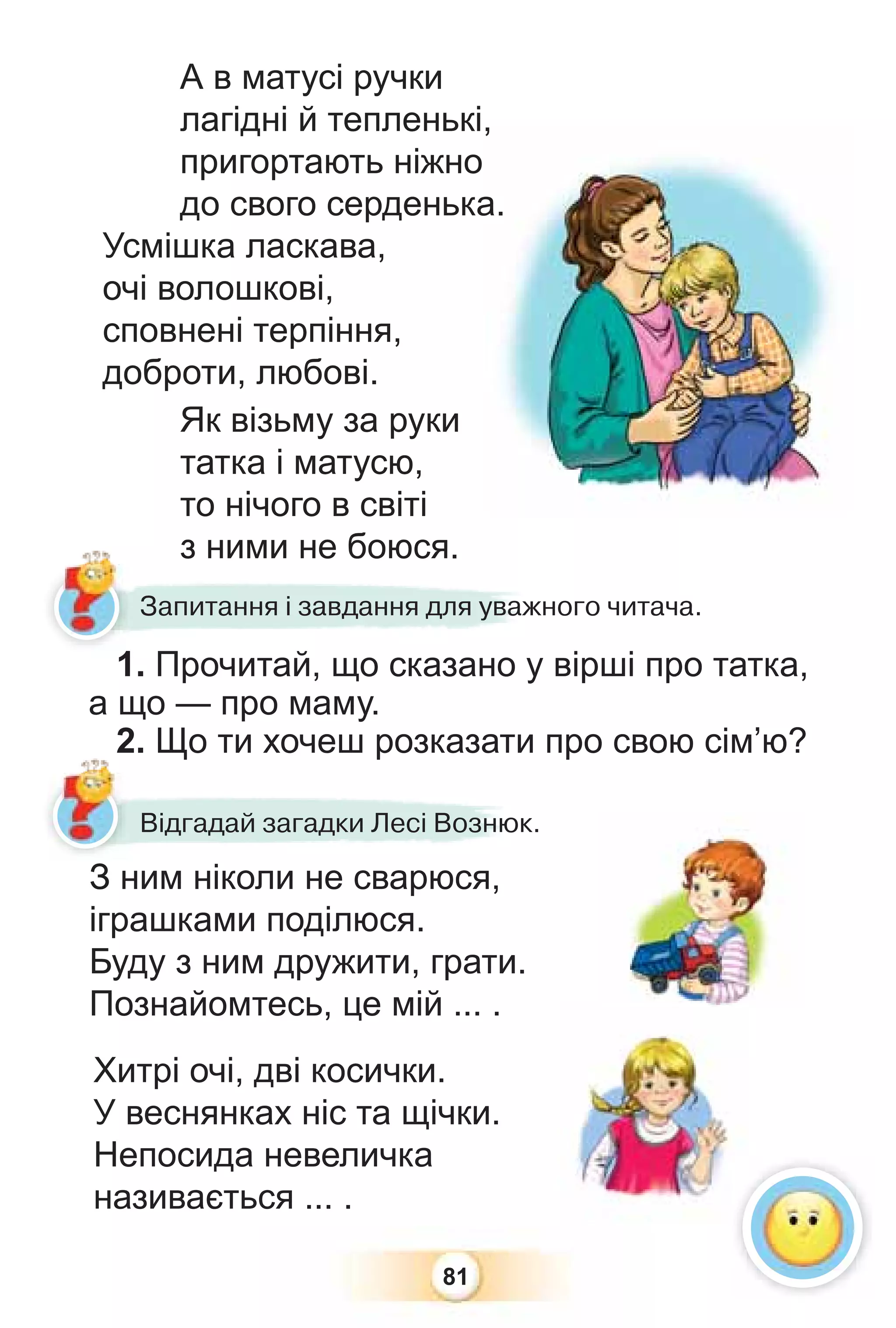 81
А в матусі ручки
лагідні й тепленькі,
пригортають ніжно
до свого серденька.
Усмішка ласкава,
очі волошкові,
сповнені терпіння,
доброти, любові.
Як візьму за руки
татка і матусю,
то нічого в світі
з ними не боюся.
Відгадай загадки Лесі Вознюк.
Хитрі очі, дві косички.
У веснянках ніс та щічки.
Непосида невеличка
називається ... .
З ним ніколи не сварюся,
іграшками поділюся.
Буду з ним дружити, грати.
Познайомтесь, це мій ... .
1. Прочитай, що сказано у вірші про татка,
а що — про маму.
2. Що ти хочеш розказати про свою сім’ю?
з ними не боюся.
1 Прочитай що сказано у
Запитання і завдання для уважного читача.
,
а.
2
 