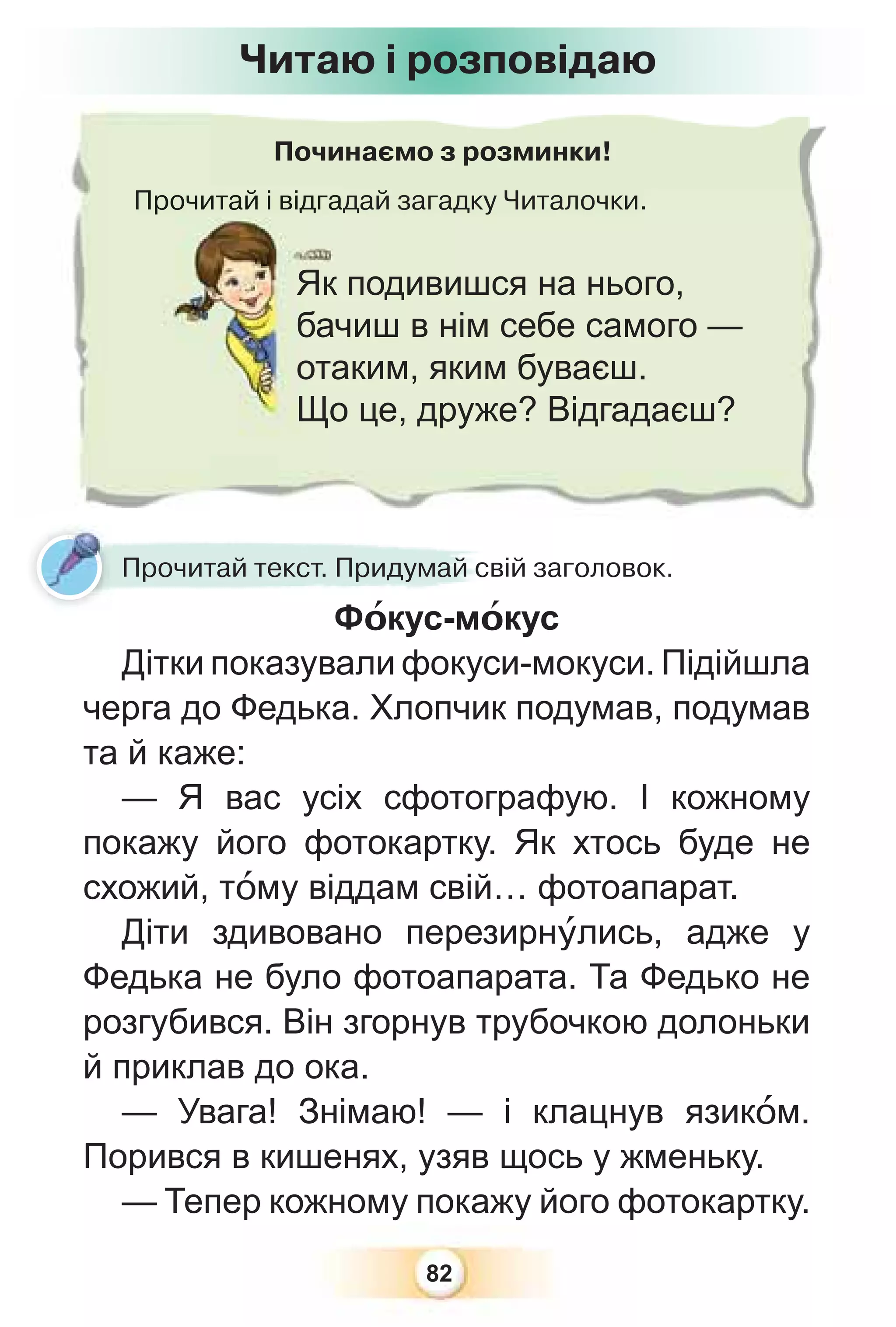 82
Починаємо з розминки!
Прочитай і відгадай загадку Читалочки.
Прочитай і відга
Як подивишся на нього,
бачиш в нім себе самого —
отаким, яким буваєш.
Що це, друже? Відгадаєш?
Читаю і розповідаю
Прочитай текст. Придумай свій заголовок.
Фîкус-мîкус
Дітки показували фокуси-мокуси. Підійшла
черга до Федька. Хлопчик подумав, подумав
та й каже:
— Я вас усіх сфотографую. І кожному
покажу його фотокартку. Як хтось буде не
схожий, тîму віддам свій… фотоапарат.
Діти здивовано перезирнóлись, адже у
Федька не було фотоапарата. Та Федько не
розгубився. Він згорнув трубочкою долоньки
й приклав до ока.
— Увага! Знімаю! — і клацнув язикîм.
Порився в кишенях, узяв щось у жменьку.
— Тепер кожному покажу його фотокартку.
 