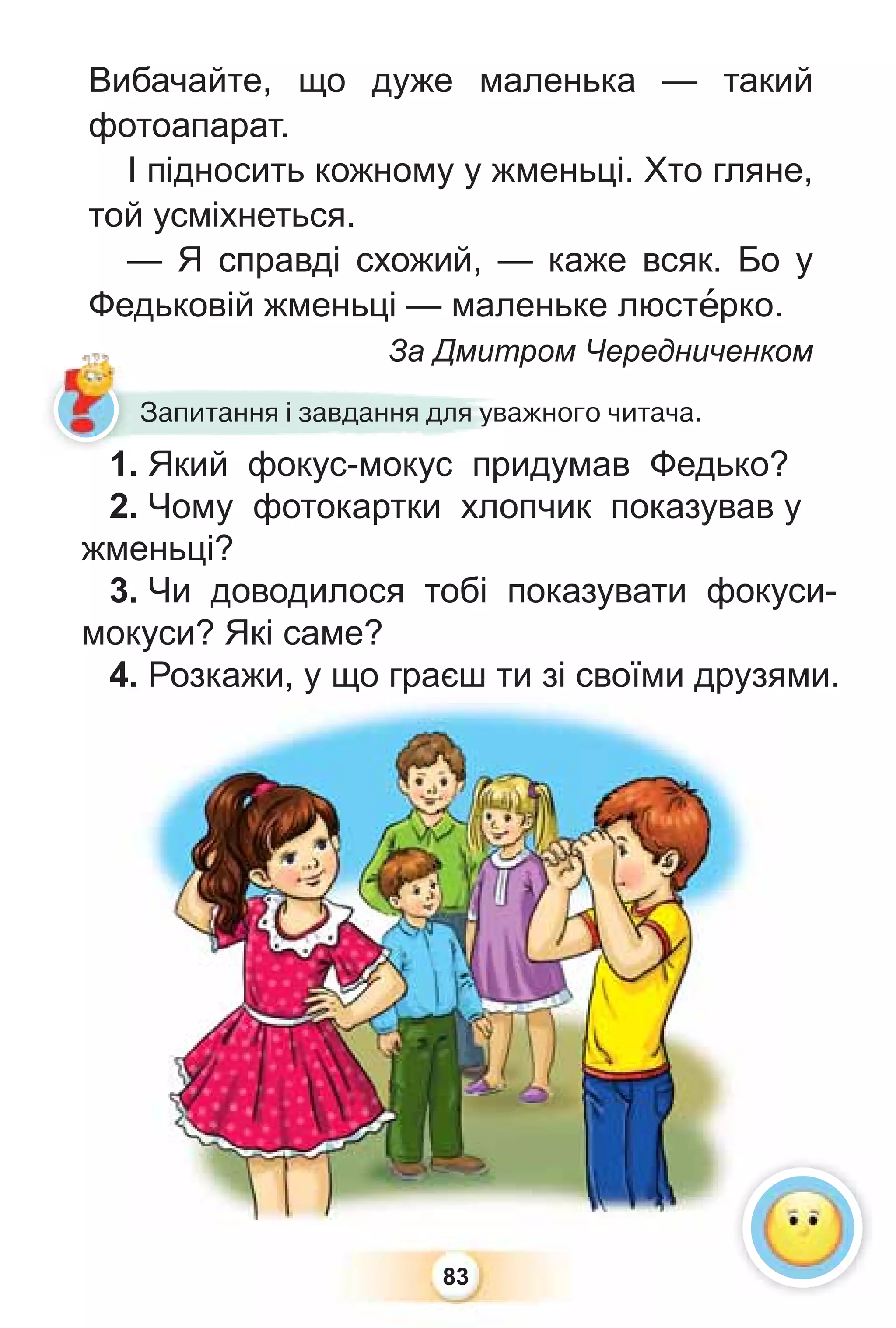 83
1. Який фокус-мокус придумав Федько?
2. Чому фотокартки хлопчик показував у
жменьці?
3. Чи доводилося тобі показувати фокуси-
мокуси? Які саме?
4. Розкажи, у що граєш ти зі своїми друзями.
1 Який фокус-мокус при
Запитання і завдання для уважного читача.
окуси? Які саме?
4. Розкажи, у що г
гр
р
ра
ає
єш
ш т
ти
и з
зі
і с
своїми друзя
Вибачайте, що дуже маленька — такий
фотоапарат.
І підносить кожному у жменьці. Хто гляне,
той усміхнеться.
— Я справді схожий, — каже всяк. Бо у
Федьковій жменьці — маленьке люстåрко.
За Дмитром Чередниченком
1
 