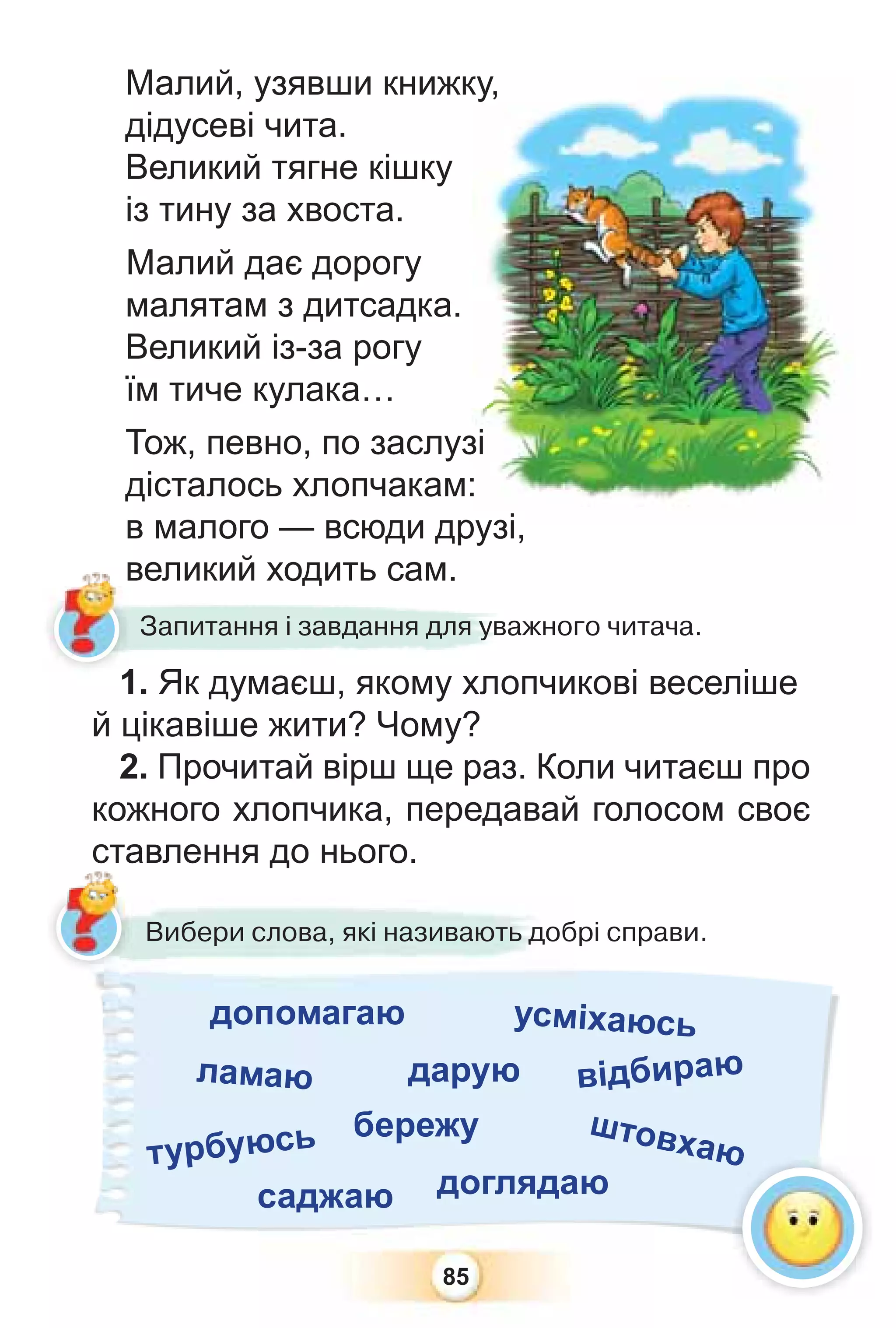 85
Малий, узявши книжку,
дідусеві чита.
Великий тягне кішку
із тину за хвоста.
Малий дає дорогу
малятам з дитсадка.
Великий із-за рогу
їм тиче кулака…
Тож, певно, по заслузі
дісталось хлопчакам:
в малого — всюди друзі,
великий ходить сам.
1. Як думаєш, якому хлопчикові веселіше
й цікавіше жити? Чому?
2. Прочитай вірш ще раз. Коли читаєш про
кожного хлопчика, передавай голосом своє
ставлення до нього.
великий ходить сам.
1 Як думаєш якому хло
Запитання і завдання для уважного читача.
Вибери слова, які називають добрі справи.
усміхаюсь
допомагаю
ламаю дарую відбираю
турбуюсь бережу штовхаю
саджаю доглядаю
ю
ст
ку,
зі
:
рузі
1
 