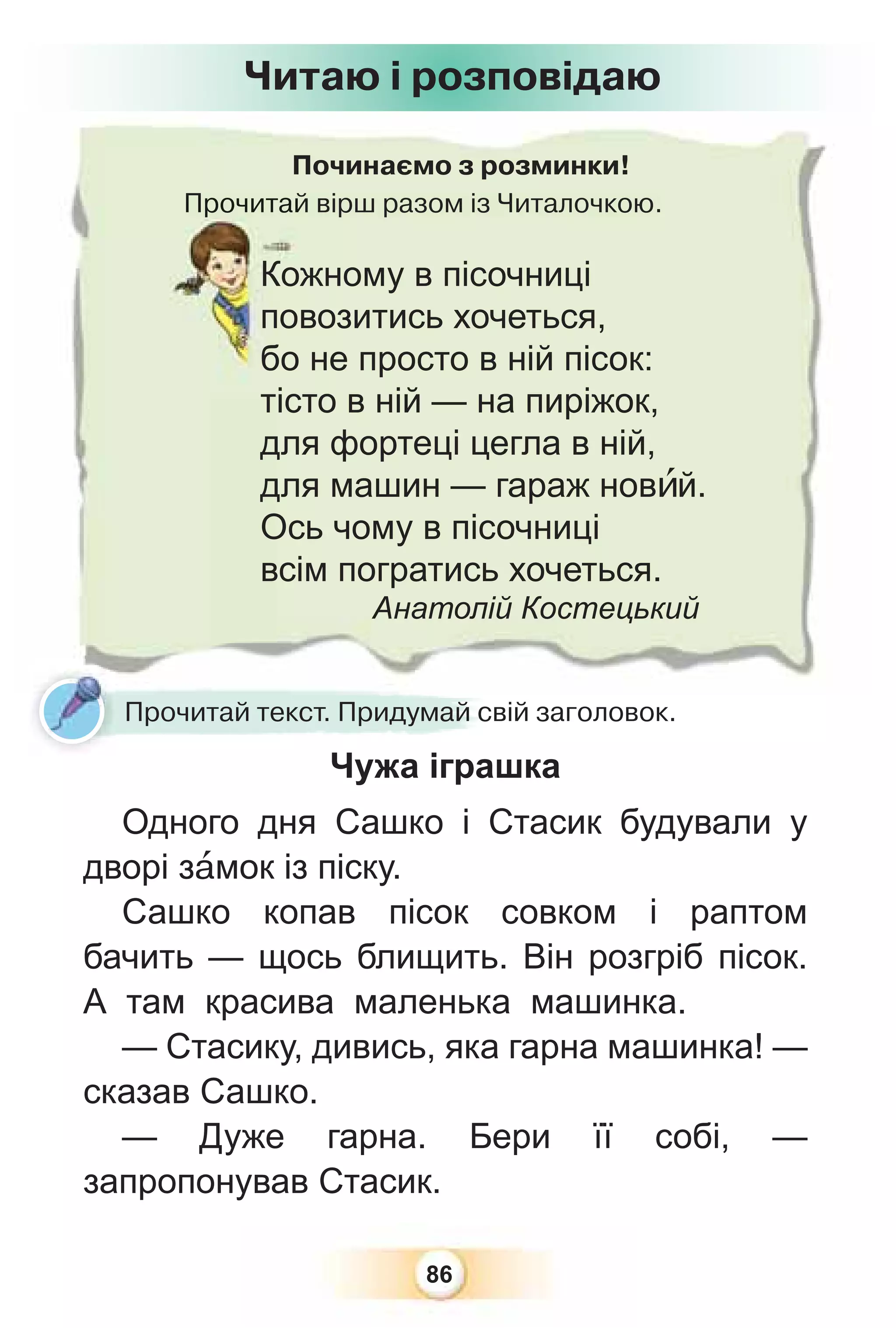 86
Починаємо з розминки!
Прочитай вірш разом із Читалочкою.
Прочитай
Кожному в пісочниці
повозитись хочеться,
бо не просто в ній пісок:
тісто в ній — на пиріжок,
для фортеці цегла в ній,
для машин — гараж новèй.
Ось чому в пісочниці
всім погратись хочеться.
Анатолій Костецький
Читаю і розповідаю
Прочитай текст. Придумай свій заголовок.
Чужа іграшка
Одного дня Сашко і Стасик будували у
дворі зàмок із піску.
Сашко копав пісок совком і раптом
бачить — щось блищить. Він розгріб пісок.
А там красива маленька машинка.
— Стасику, дивись, яка гарна машинка! —
сказав Сашко.
— Дуже гарна. Бери її собі, —
запропонував Стасик.
 