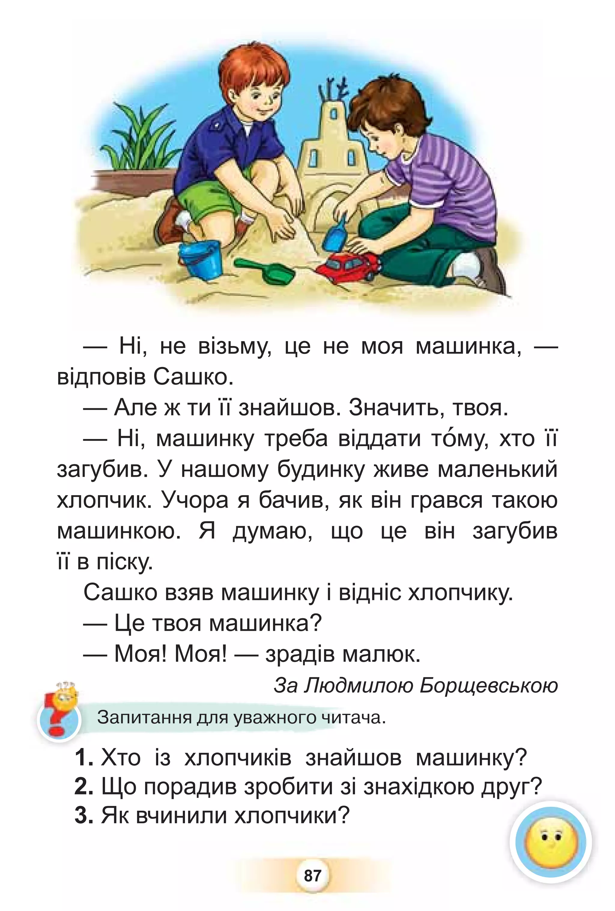 87
1. Хто із хлопчиків знайшов машинку?
2. Що порадив зробити зі знахідкою друг?
3. Як вчинили хлопчики?
1 Хто із хлопчиків знай
Запитання для уважного читача.
— Ні, не візьму, це не моя машинка, —
відповів Сашко.
— Але ж ти її знайшов. Значить, твоя.
— Ні, машинку треба віддати тîму, хто її
загубив. У нашому будинку живе маленький
хлопчик. Учора я бачив, як він грався такою
машинкою. Я думаю, що це він загубив
її в піску.
Сашко взяв машинку і відніс хлопчику.
— Це твоя машинка?
— Моя! Моя! — зрадів малюк.
За Людмилою Борщевською
руг?
1
 