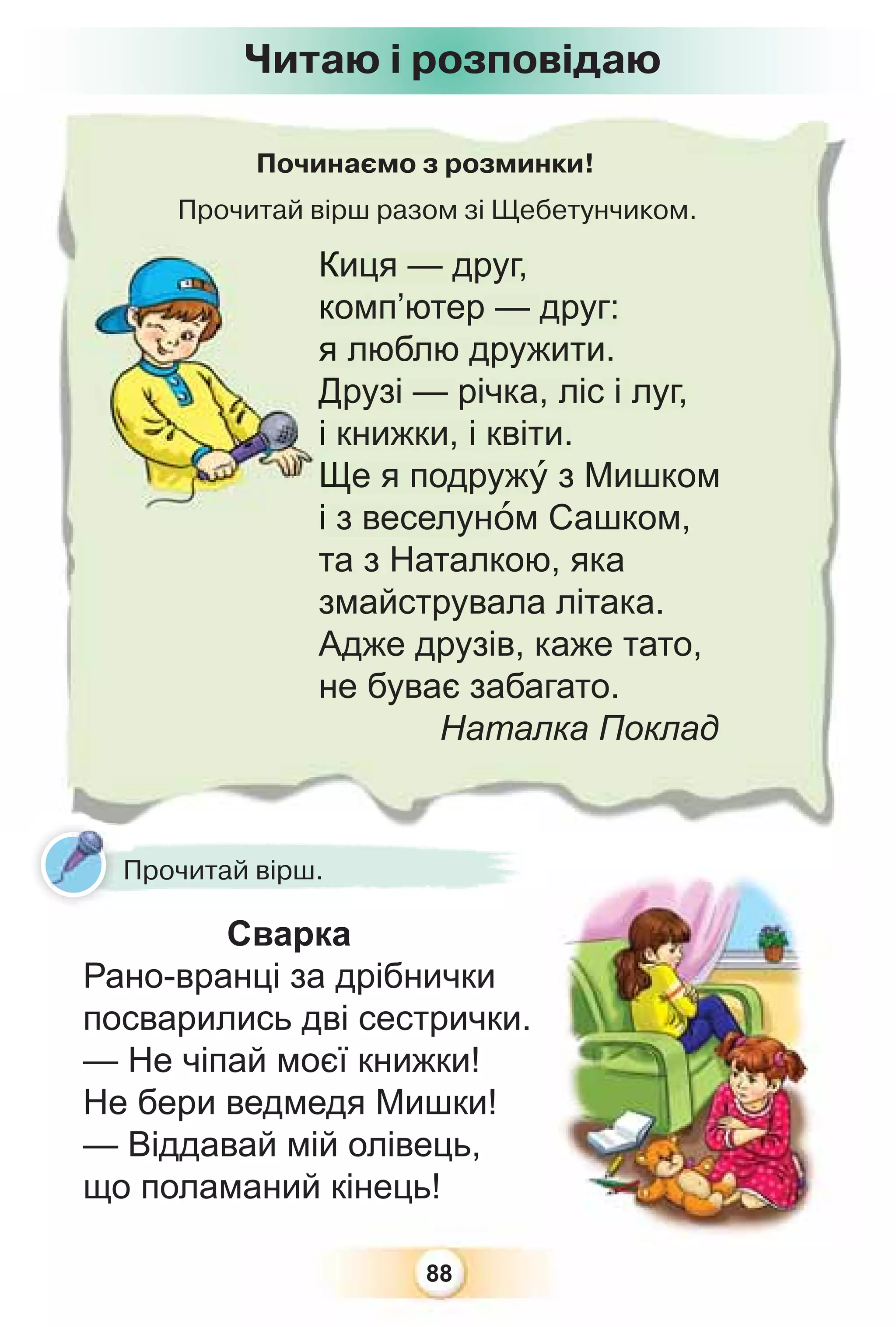 88
Починаємо з розминки!
Прочитай вірш разом зі Щебетунчиком.
Киця — друг,
комп’ютер — друг:
я люблю дружити.
Друзі — річка, ліс і луг,
і книжки, і квіти.
Ще я подружó з Мишком
і з веселунîм Сашком,
та з Наталкою, яка
змайструвала літака.
Адже друзів, каже тато,
не буває забагато.
Наталка Поклад
К
к
я
Д
і
Щ
і
Сварка
Рано-вранці за дрібнички
посварились дві сестрички.
— Не чіпай моєї книжки!
Не бери ведмедя Мишки!
— Віддавай мій олівець,
що поламаний кінець!
Читаю і розповідаю
Прочитай вірш.
 