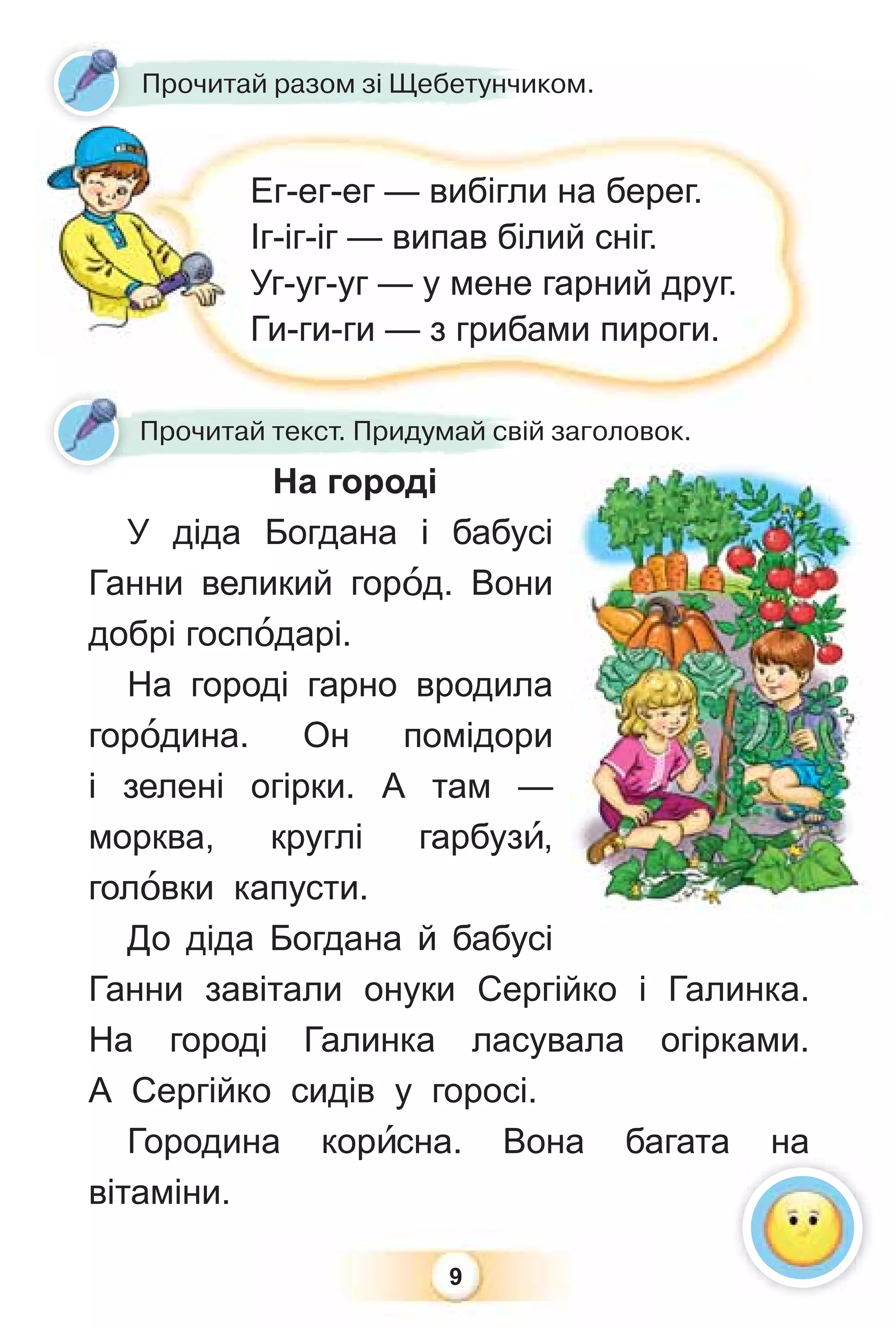 9
На городі
У діда Богдана і бабусі
Ганни великий горîд. Вони
добрі госпîдарі.
На городі гарно вродила
горîдина. Он помідори
і зелені огірки. А там —
морква, круглі гарбузè,
голîвки капусти.
До діда Богдана й бабусі
Ганни завітали онуки Сергійко і Галинка.
На городі Галинка ласувала огірками.
А Сергійко сидів у горосі.
Городина корèсна. Вона багата на
вітаміни.
На городі
Прочитай текст. Придумай свій заголовок.
Прочитай разом зі Щебетунчиком.
Ег-ег-ег — вибігли на берег.
Іг-іг-іг — випав білий сніг.
Уг-уг-уг — у мене гарний друг.
Ги-ги-ги — з грибами пироги.
 