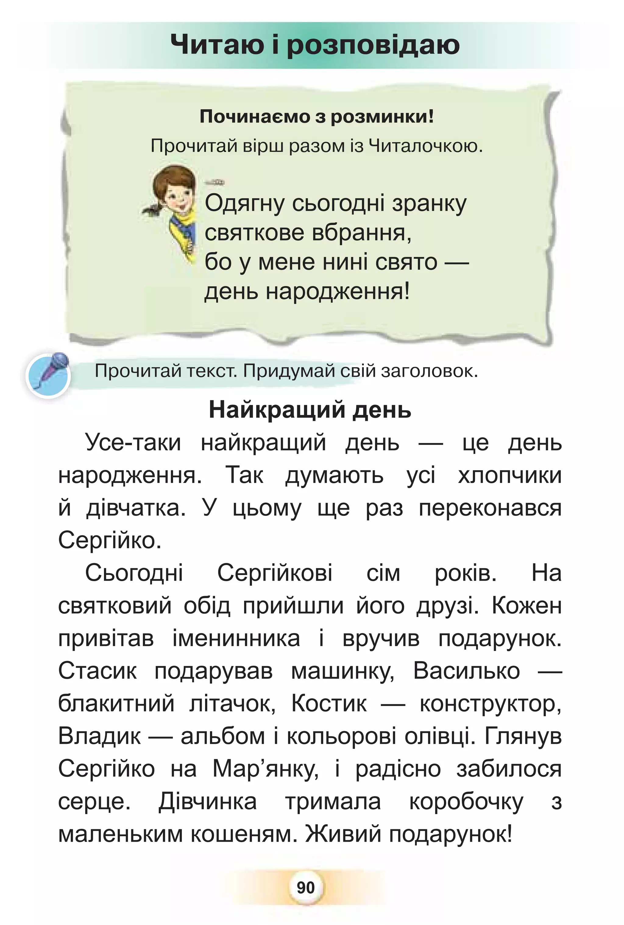 90
Починаємо з розминки!
Прочитай вірш разом із Читалочкою.
Прочитай
Одягну сьогодні зранку
святкове вбрання,
бо у мене нині свято —
день народження!
Читаю і розповідаю
Прочитай текст. Придумай свій заголовок.
Найкращий день
Усе-таки найкращий день — це день
народження. Так думають усі хлопчики
й дівчатка. У цьому ще раз переконався
Сергійко.
Сьогодні Сергійкові сім років. На
святковий обід прийшли його друзі. Кожен
привітав іменинника і вручив подарунок.
Стасик подарував машинку, Василько —
блакитний літачок, Костик — конструктор,
Владик — альбом і кольорові олівці. Глянув
Сергійко на Мар’янку, і радісно забилося
серце. Дівчинка тримала коробочку з
маленьким кошеням. Живий подарунок!
 
