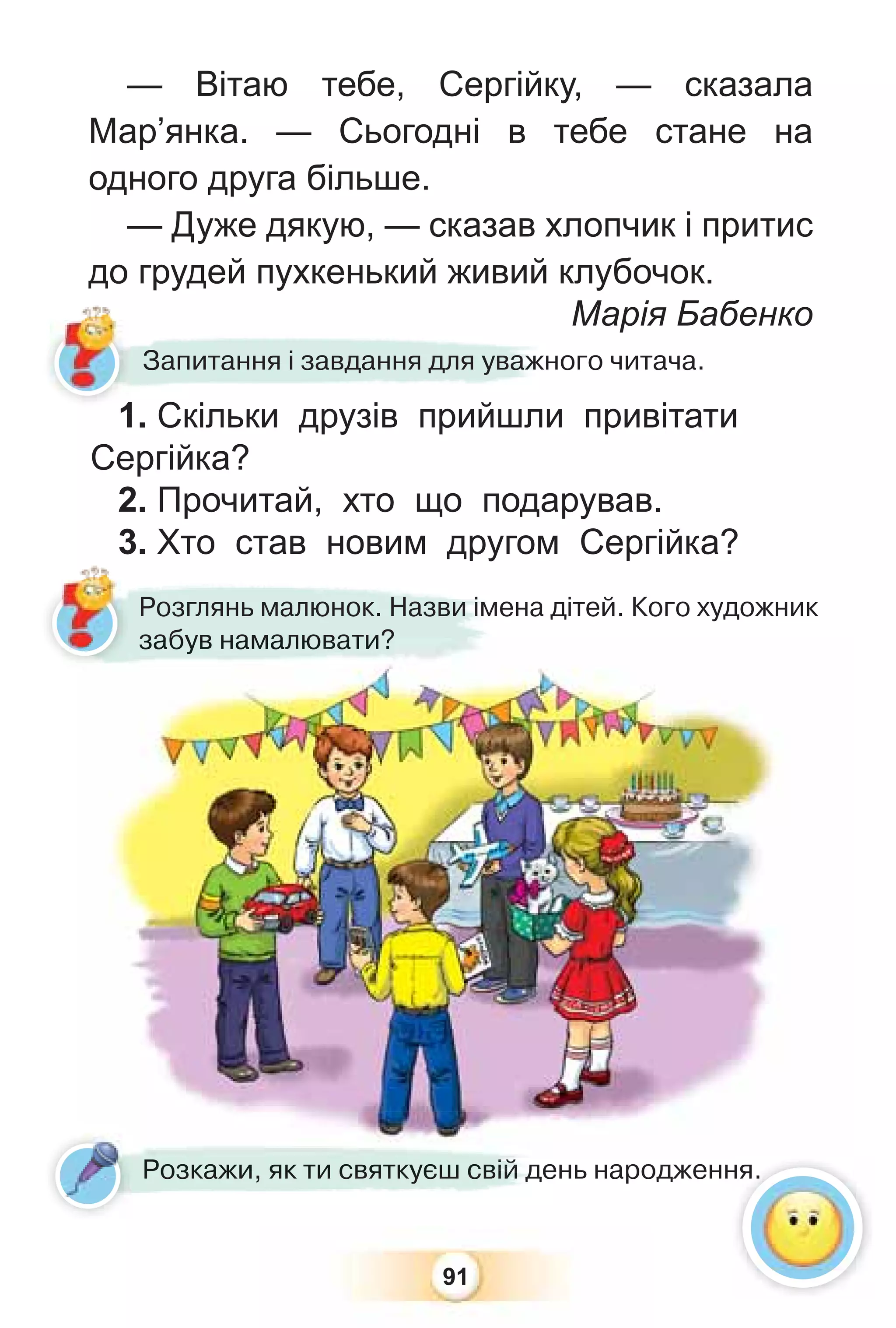 91
1. Скільки друзів прийшли привітати
Сергійка?
2. Прочитай, хто що подарував.
3. Хто став новим другом Сергійка?
Розглянь малюнок. Назви імена дітей. Кого художник
забув намалювати?
Розкажи, як ти святкуєш свій день народження.
1 Скільки друзів прийшли
Запитання і завдання для уважного читача.
ня.
— Вітаю тебе, Сергійку, — сказала
Мар’янка. — Сьогодні в тебе стане на
одного друга більше.
— Дуже дякую, — сказав хлопчик і притис
до грудей пухкенький живий клубочок.
Марія Бабенко
забу
ув намалю
юв
ва
ат
ти?
?
ень народженн
Роз
зкажи як ти святкуєш св
ві
і
і
і
і
ій
й
й
й
й
й д
д
д
д
де ня
1
 
