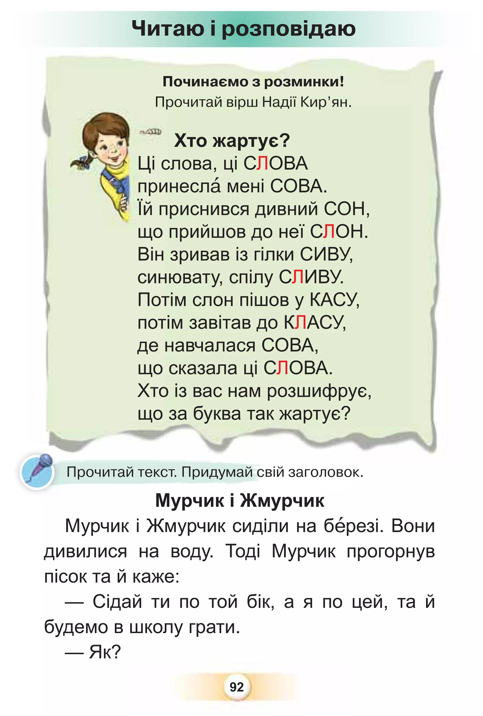 92
Починаємо з розминки!
Прочитай вірш Надії Кир’ян.
Пр
Хто жартує?
Ці слова, ці СЛОВА
принеслà мені СОВА.
Їй приснився дивний СОН,
що прийшов до неї СЛОН.
Він зривав із гілки СИВУ,
синювату, спілу СЛИВУ.
Потім слон пішов у КАСУ,
потім завітав до КЛАСУ,
де навчалася СОВА,
що сказала ці СЛОВА.
Хто із вас нам розшифрує,
що за буква так жартує?
Читаю і розповідаю
Мурчик і Жмурчик
Мурчик і Жмурчик сиділи на бåрезі. Вони
дивилися на воду. Тоді Мурчик прогорнув
пісок та й каже:
— Сідай ти по той бік, а я по цей, та й
будемо в школу грати.
— Як?
Прочитай текст. Придумай свій заголовок.
 