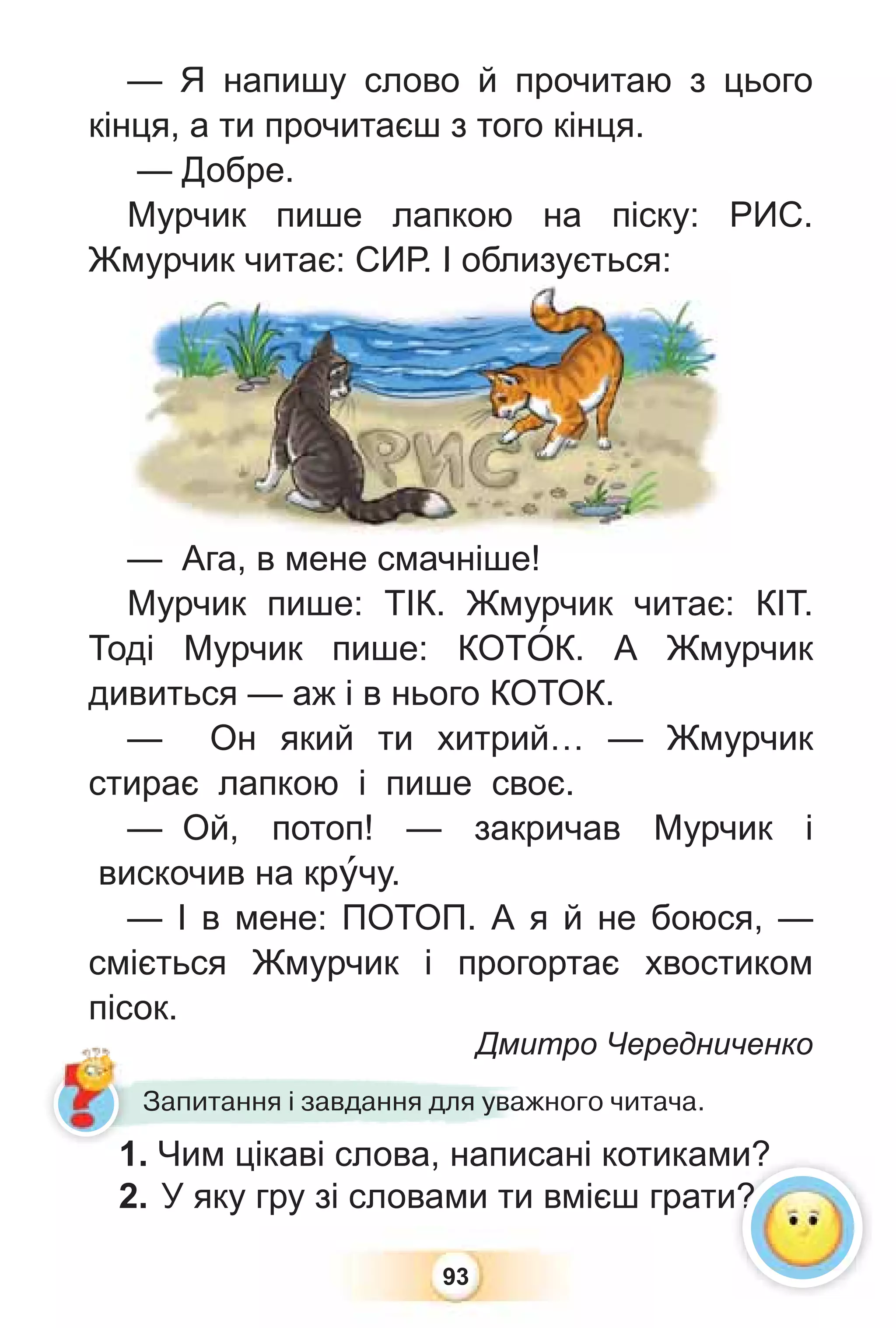 93
— Я напишу слово й прочитаю з цього
кінця, а ти прочитаєш з того кінця.
— Добре.
Мурчик пише лапкою на піску: РИС.
Жмурчик читає: СИР. І облизується:
— Ага, в мене смачніше!
Мурчик пише: ТІК. Жмурчик читає: КІТ.
Тоді Мурчик пише: КОТÎК. А Жмурчик
дивиться — аж і в нього КОТОК.
— Он який ти хитрий… — Жмурчик
стирає лапкою і пише своє.
— Ой, потоп! — закричав Мурчик і
вискочив на крóчу.
— І в мене: ПОТОП. А я й не боюся, —
сміється Жмурчик і прогортає хвостиком
пісок.
Дмитро Чередниченко
Дмит
Запитання і завдання для уважного читача.
1. Чим цікаві слова, написані котиками?
2. У яку гру зі словами ти вмієш грати?
и?
и?
мурчик читає: СИР. І облизується:
Ага в мене смачніше!
1
 