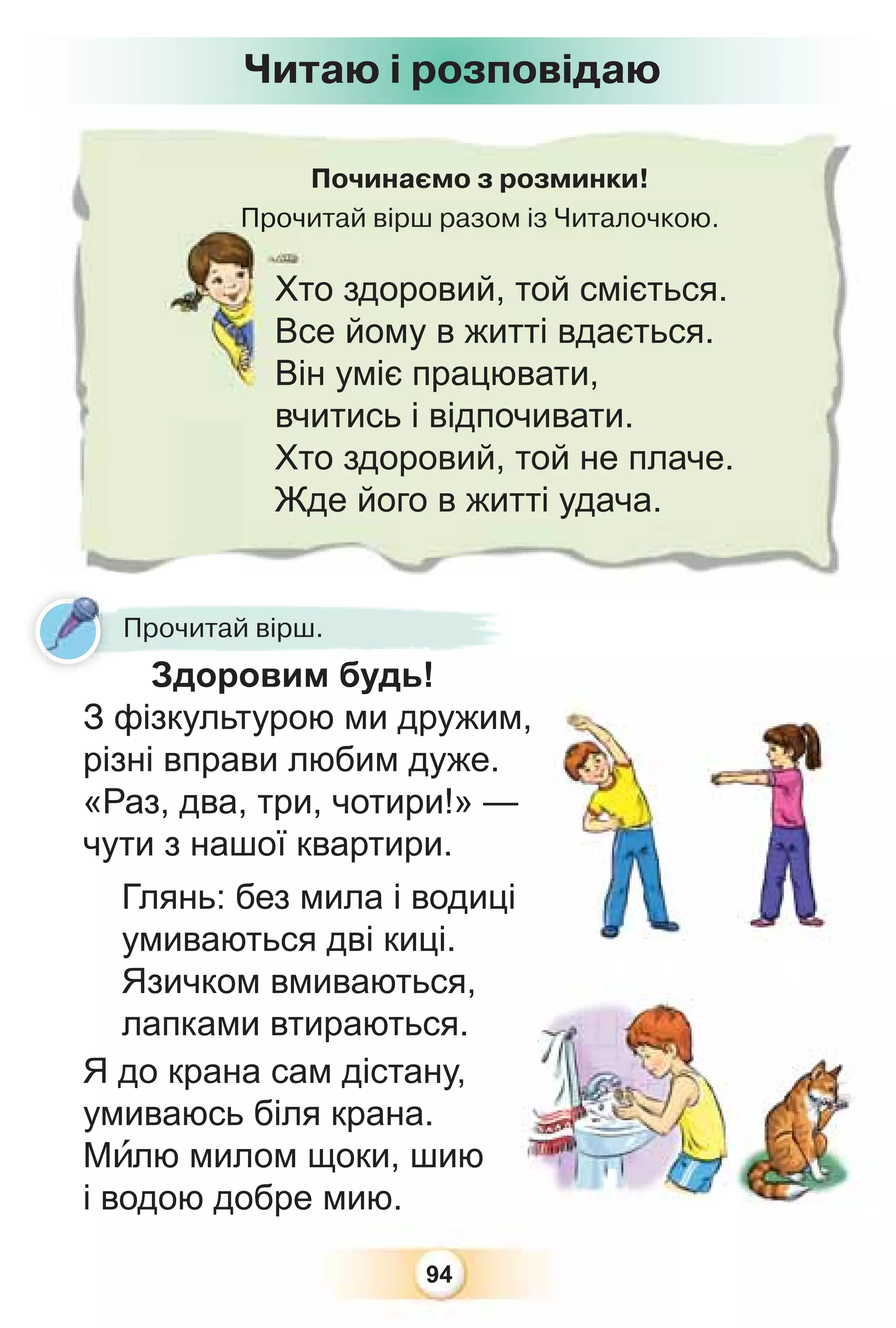 94
Починаємо з розминки!
Прочитай вірш разом із Читалочкою.
Проч
Читаю і розповідаю
Прочитай вірш.
Здоровим будь!
З фізкультурою ми дружим,
різні вправи любим дуже.
«Раз, два, три, чотири!» —
чути з нашої квартири.
Глянь: без мила і водиці
умиваються дві киці.
Язичком вмиваються,
лапками втираються.
Я до крана сам дістану,
умиваюсь біля крана.
Мèлю милом щоки, шию
і водою добре мию.
Хто здоровий, той сміється.
Все йому в житті вдається.
Він уміє працювати,
вчитись і відпочивати.
Хто здоровий, той не плаче.
Жде його в житті удача.
 