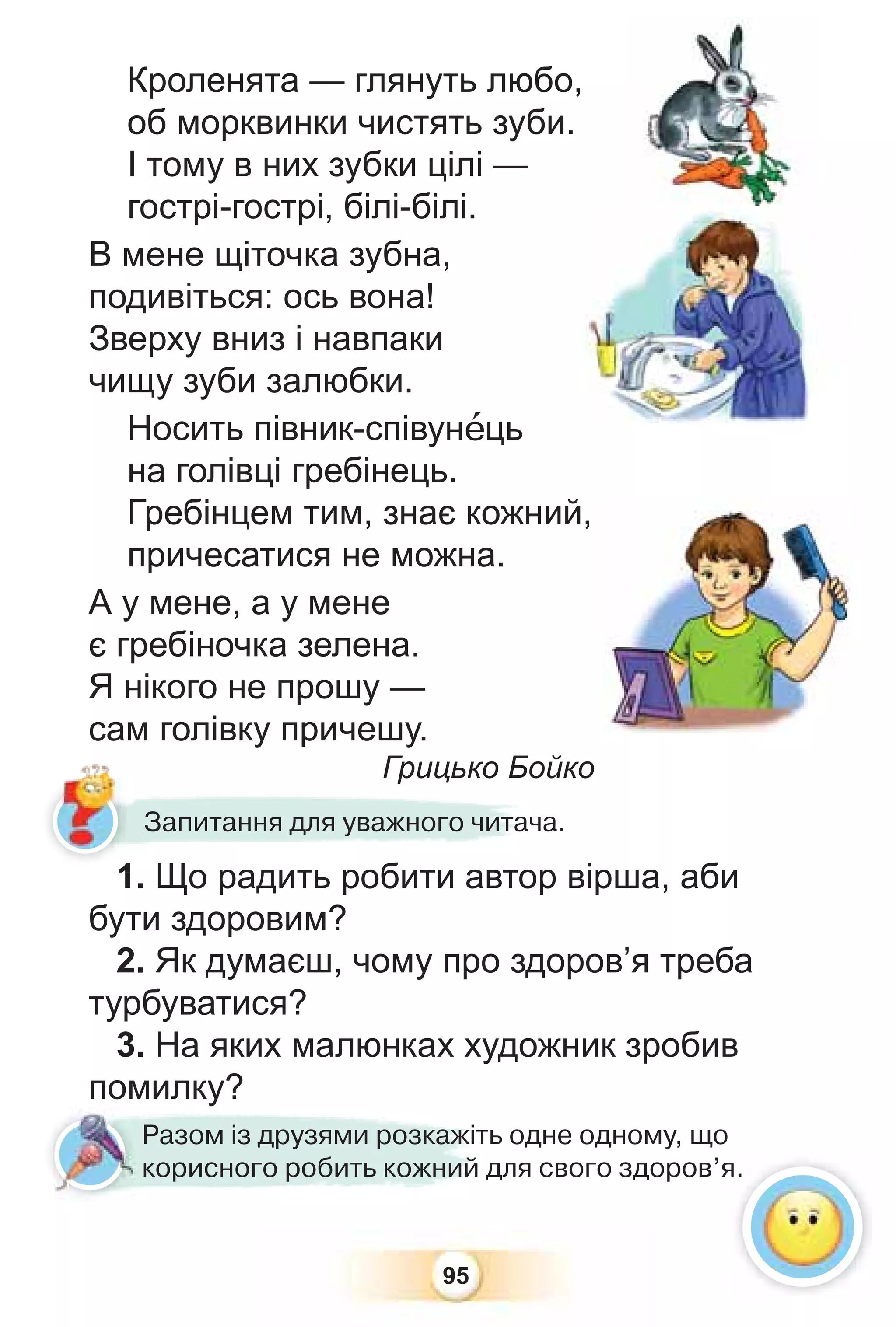 95
Кроленята — глянуть любо,
об морквинки чистять зуби.
І тому в них зубки цілі —
гострі-гострі, білі-білі.
В мене щіточка зубна,
подивіться: ось вона!
Зверху вниз і навпаки
чищу зуби залюбки.
Носить півник-співунåць
на голівці гребінець.
Гребінцем тим, знає кожний,
причесатися не можна.
А у мене, а у мене
є гребіночка зелена.
Я нікого не прошу —
сам голівку причешу.
Грицько Бойко
1. Що радить робити автор вірша, аби
бути здоровим?
2. Як думаєш, чому про здоров’я треба
турбуватися?
3. На яких малюнках художник зробив
помилку?
Грицько Бо
1 Що радить робити автор
Запитання для уважного читача.
Разом із друзями розкажіть одне одному, що
корисного робить кожний для свого здоров’я.
я.
1
 
