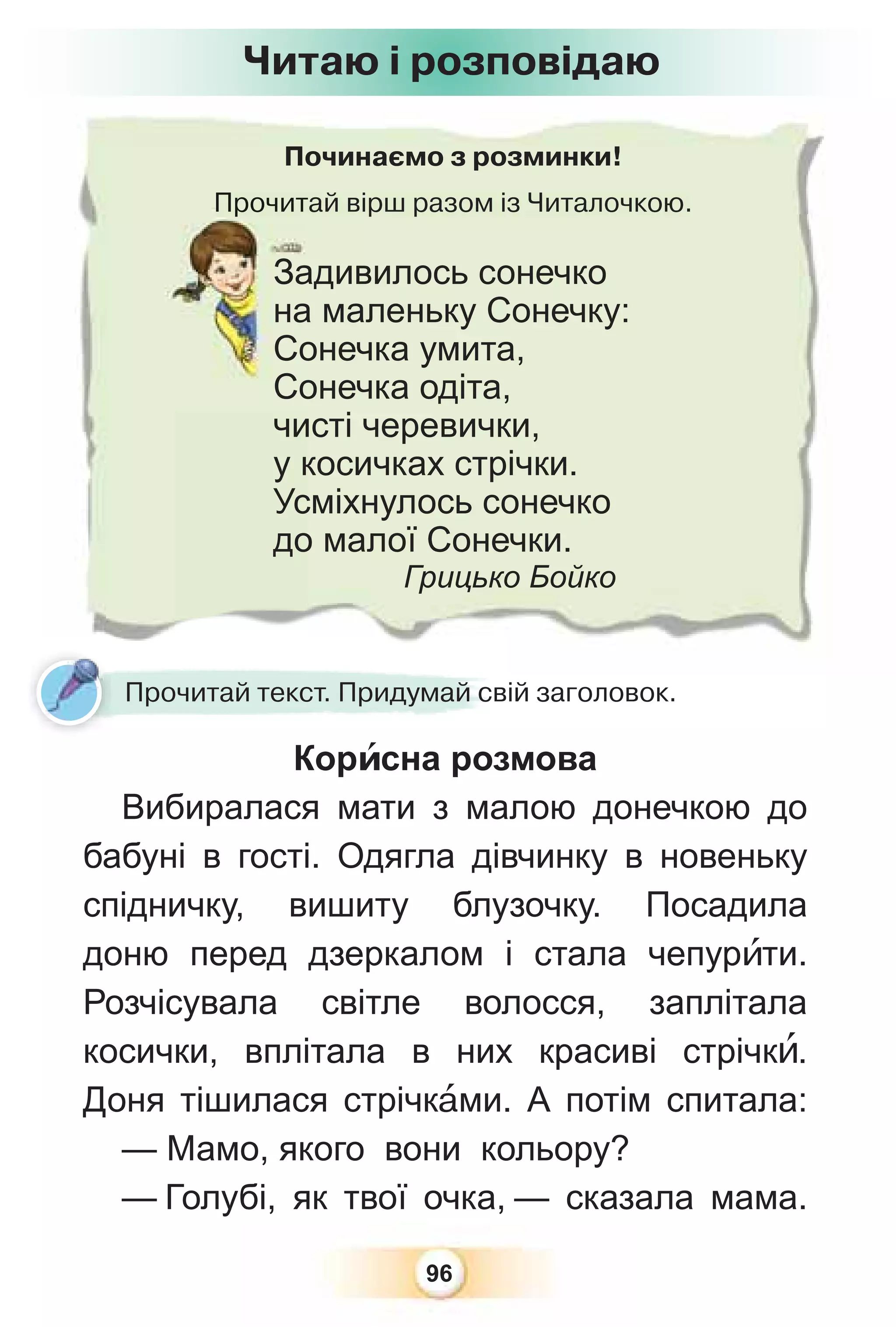 96
Починаємо з розминки!
Прочитай вірш разом із Читалочкою.
Прочита
Задивилось сонечко
на маленьку Сонечку:
Сонечка умита,
Сонечка одіта,
чисті черевички,
у косичках стрічки.
Усміхнулось сонечко
до малої Сонечки.
Грицько Бойко
Прочитай текст. Придумай свій заголовок.
Корèсна розмова
Вибиралася мати з малою донечкою до
бабуні в гості. Одягла дівчинку в новеньку
спідничку, вишиту блузочку. Посадила
доню перед дзеркалом і стала чепурèти.
Розчісувала світле волосся, заплітала
косички, вплітала в них красиві стрічкè.
Доня тішилася стрічкàми. А потім спитала:
— Мамо, якого вони кольору?
— Голубі, як твої очка, — сказала мама.
Читаю і розповідаю
 