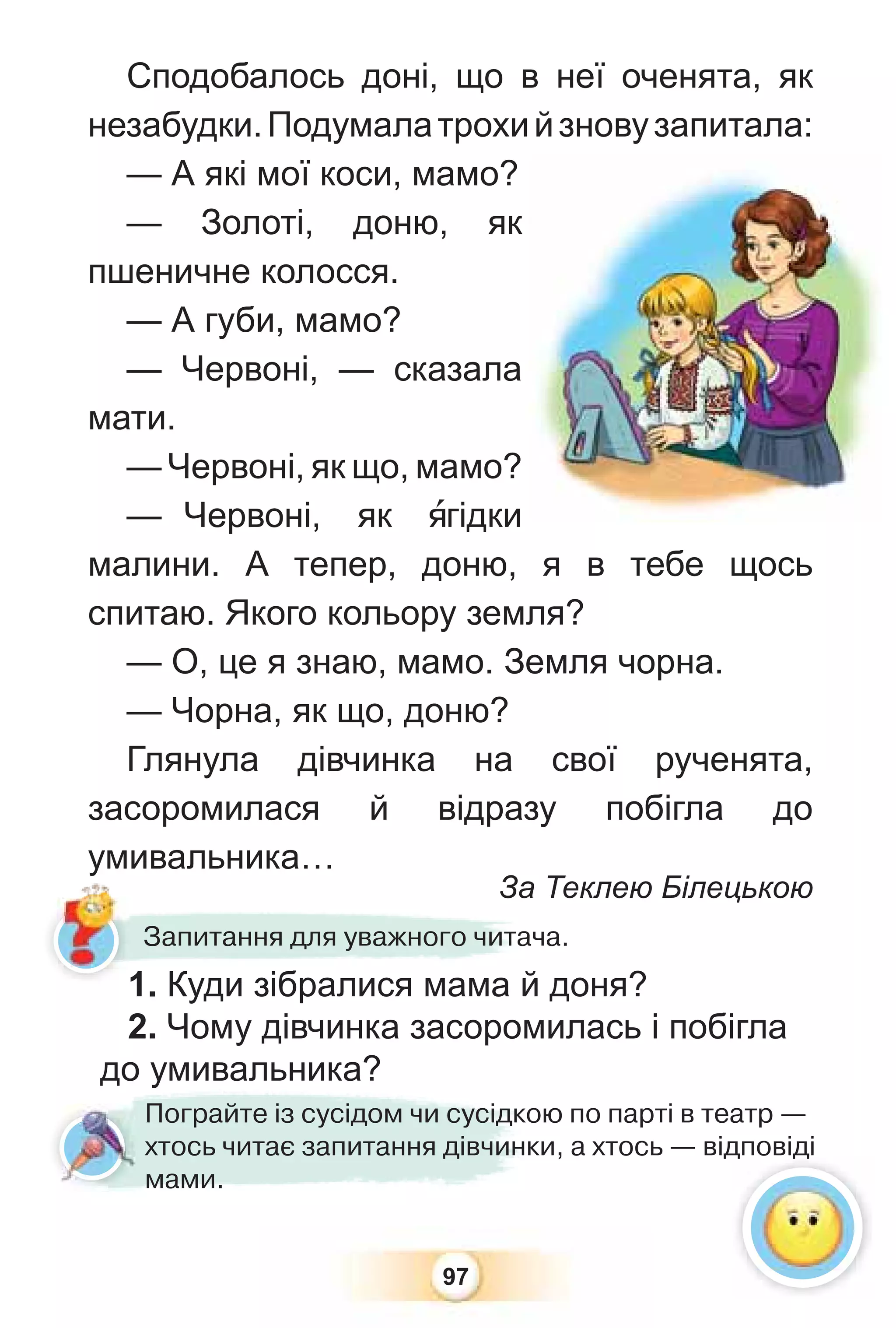 97
Сподобалось доні, що в неї оченята, як
незабудки.Подумалатрохийзновузапитала:
— А які мої коси, мамо?
— Золоті, доню, як
пшеничне колосся.
— А губи, мамо?
— Червоні, — сказала
мати.
— Червоні, як що, мамо?
— Червоні, як ÿгідки
малини. А тепер, доню, я в тебе щось
спитаю. Якого кольору земля?
— О, це я знаю, мамо. Земля чорна.
— Чорна, як що, доню?
Глянула дівчинка на свої рученята,
засоромилася й відразу побігла до
умивальника…
За Теклею Білецькою
За
Запитання для уважного читача.
Пограйте із сусідом чи сусідкою по парті в театр —
хтось читає запитання дівчинки, а хтось — відповіді
мами.
1. Куди зібралися мама й доня?
2. Чому дівчинка засоромилась і побігла
до умивальника?
д д
у
 