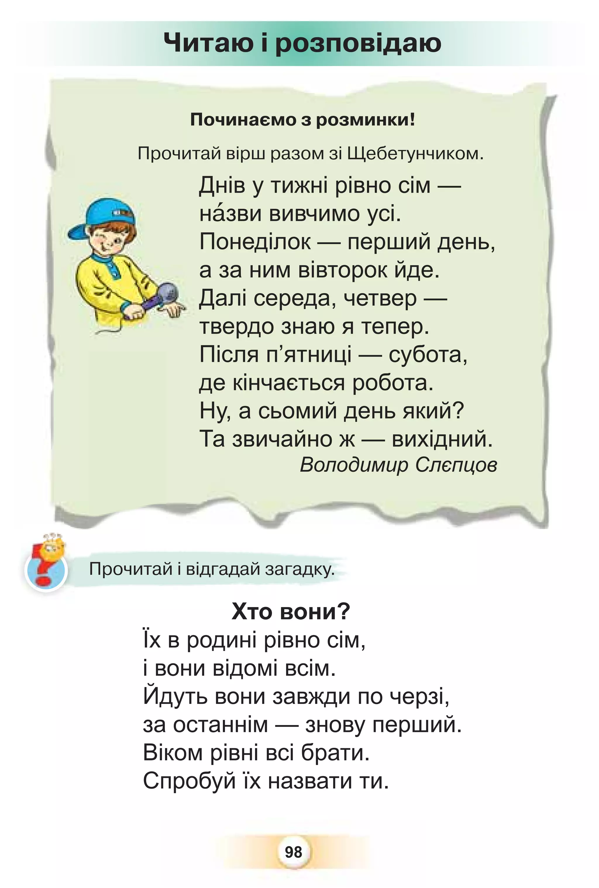 98
Читаю і розповідаю
Починаємо з розминки!
Прочитай вірш разом зі Щебетунчиком.
Днів у тижні рівно сім —
нàзви вивчимо усі.
Понеділок — перший день,
а за ним вівторок йде.
Далі середа, четвер —
твердо знаю я тепер.
Після п’ятниці — субота,
де кінчається робота.
Ну, а сьомий день який?
Та звичайно ж — вихідний.
Володимир Слєпцов
Прочитай і відгадай загадку.
Хто вони?
Їх в родині рівно сім,
і вони відомі всім.
Йдуть вони завжди по черзі,
за останнім — знову перший.
Віком рівні всі брати.
Спробуй їх назвати ти.
 