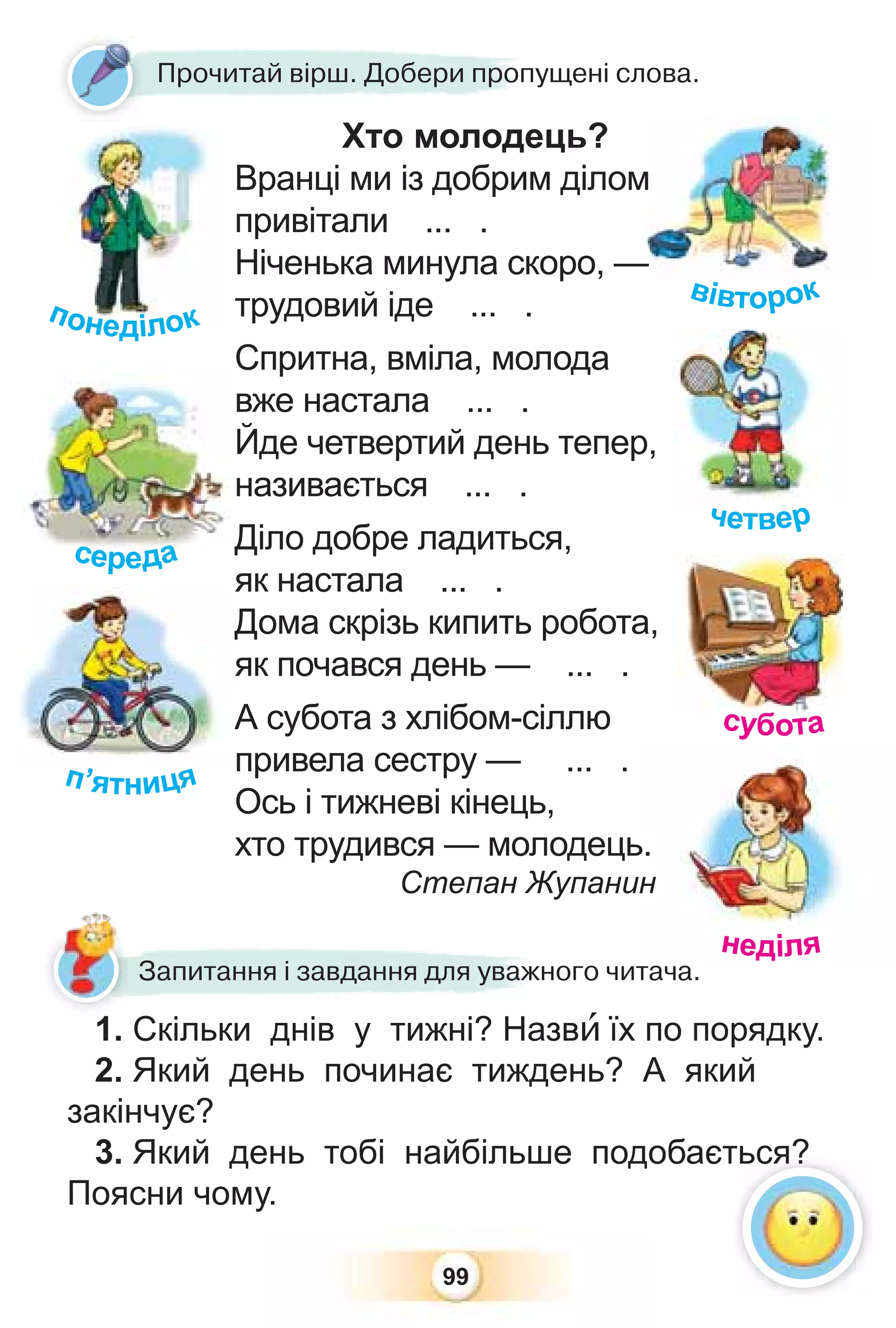 99
Хто молодець?
Вранці ми із добрим ділом
привітали ... .
Ніченька минула скоро, —
трудовий іде ... .
Спритна, вміла, молода
вже настала ... .
Йде четвертий день тепер,
називається ... .
Діло добре ладиться,
як настала ... .
Дома скрізь кипить робота,
як почався день — ... .
А субота з хлібом-сіллю
привела сестру — ... .
Ось і тижневі кінець,
хто трудився — молодець.
Степан Жупанин
1. Скільки днів у тижні? Назвè їх по порядку.
2. Який день починає тиждень? А який
закінчує?
3. Який день тобі найбільше подобається?
Поясни чому.
1 Скільки днів у тижні? Наз
Запитання і завдання для уважного читача.
Х
Прочитай вірш. Добери пропущені слова.
середа
с
с
с
с
с
с
се
е
е
с
с д
да
а
а
а
а
а
а
а
п’ятниця
я
Д
я
А
п
субота
ь.
н
тача
неділя
четвер
м
м
—
вівторок
че ер
ться?
Прочи
понеділок
 