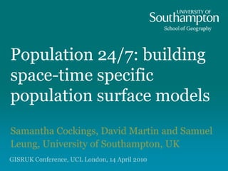 Population 24/7: building
space-time specific
population surface models
Samantha Cockings, David Martin and Samuel
Leung, University of Southampton, UK
GISRUK Conference, UCL London, 14 April 2010
 