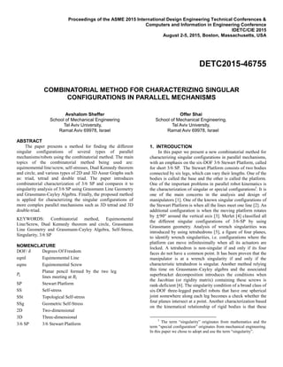Proceedings of the ASME 2015 International Design Engineering Technical Conferences &
Computers and Information in Engineering Conference
IDETC/CIE 2015
August 2-5, 2015, Boston, Massachusetts, USA
DETC2015-46755
COMBINATORIAL METHOD FOR CHARACTERIZING SINGULAR
CONFIGURATIONS IN PARALLEL MECHANISMS
Avshalom Sheffer
School of Mechanical Engineering
Tel Aviv University,
Ramat Aviv 69978, Israel
Offer Shai
School of Mechanical Engineering,
Tel Aviv University,
Ramat Aviv 69978, Israel
ABSTRACT
The paper presents a method for finding the different
singular configurations of several types of parallel
mechanisms/robots using the combinatorial method. The main
topics of the combinatorial method being used are:
equimomental line/screw, self-stresses, Dual Kennedy theorem
and circle, and various types of 2D and 3D Assur Graphs such
as: triad, tetrad and double triad. The paper introduces
combinatorial characterization of 3/6 SP and compares it to
singularity analysis of 3/6 SP using Grassmann Line Geometry
and Grassmann-Cayley Algebra. Finally, the proposed method
is applied for characterizing the singular configurations of
more complex parallel mechanisms such as 3D tetrad and 3D
double-triad.
KEYWORDS: Combinatorial method, Equimomental
Line/Screw, Dual Kennedy theorem and circle, Grassmann
Line Geometry and Grassmann-Cayley Algebra, Self-Stress,
Singularity, 3/6 SP
NOMENCLATURE
DOF/ 𝛿 Degrees Of Freedom
eqml Equimomental Line
eqms Equimomental Screw
𝑃𝑖
Planar pencil formed by the two leg
lines meeting at 𝐵𝑖
SP Stewart Platform
SS Self-stress
SSt Topological Self-stress
SSg Geometric Self-Stress
2D Two-dimensional
3D Three-dimensional
3/6 SP 3/6 Stewart Platform
1. INTRODUCTION
In this paper we present a new combinatorial method for
characterizing singular configurations in parallel mechanisms,
with an emphasis on the six-DOF 3/6 Stewart Platform, called
for short 3/6 SP. The Stewart Platform consists of two bodies
connected by six legs, which can vary their lengths. One of the
bodies is called the base and the other is called the platform.
One of the important problems in parallel robot kinematics is
the characterization of singular or special configurationsI
. It is
one of the main concerns in the analysis and design of
manipulators [1]. One of the known singular configurations of
the Stewart Platform is when all the lines meet one line [2]. An
additional configuration is when the moving platform rotates
by around the vertical axis [3]. Merlet [4] classified all
the different singular configurations of 3/6-SP by using
Grassmann geometry. Analysis of wrench singularities was
introduced by using tetrahedrons [5], a figure of four planes,
to identify wrench singularities, i.e. configurations where the
platform can move infinitesimally when all its actuators are
locked. A tetrahedron is non-singular if and only if its four
faces do not have a common point. It has been proven that the
manipulator is at a wrench singularity if and only if the
characteristic tetrahedron is singular. Another method relying
this time on Grassmann–Cayley algebra and the associated
superbracket decomposition introduces the conditions when
the Jacobian (or rigidity matrix) containing these screws is
rank-deficient [6]. The singularity condition of a broad class of
six-DOF three-legged parallel robots that have one spherical
joint somewhere along each leg becomes a check whether the
four planes intersect at a point. Another characterization based
on the kinematical relationship of rigid bodies is that these
I
The term “singularity” originates from mathematics and the
term “special configuration” originates from mechanical engineering.
In this paper we chose to adopt and use the term “singularity”.
 