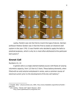 9
Lastly, Franklin was not the first to invent this type of device. German
professor Andrew Gordon was in fact the first to create an electronic bell
system in the year 1742. It was Franklin who decided to apply the bells to
practical purposes, which is why he is most often attributed to this particular
bell system.8
Grenet Cell
Numbers:13, 14
A grenet cells is a single-element battery source with flasks of varying
volumetric capacity, from 1/3 liter to 3 liters. These battery elements, when
filled with an acid solution and placed in series, were a common source of
electrical current prior to the development of the dry-cell battery.9
8 “Franklin Bells,” physicscentral.com, 2004, http://www.thebakken.org/artifacts/franklin-
bells.htm.
9 John Jenkins, “Grenet Cell” Spark Museum. 2014.
http://www.sparkmuseum.com/grenet.htm
 