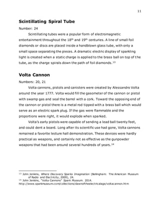 11
Scintillating Spiral Tube
Number: 24
Scintillating tubes were a popular form of electromagnetic
entertainment throughout the 18th and 19th centuries. A line of small foil
diamonds or discs are placed inside a handblown glass tube, with only a
small space separating the pieces. A dramatic electric display of sparkling
light is created when a static charge is applied to the brass ball on top of the
tube, as the charge spirals down the path of foil diamonds.13
Volta Cannon
Numbers: 20, 21
Volta cannons, pistols and canisters were created by Alessandro Volta
around the year 1777. Volta would fill the gasometer of the cannon or pistol
with swamp gas and seal the barrel with a cork. Toward the opposing end of
the cannon or pistol there is a metal rod tipped with a brass ball which would
serve as an electric spark plug. If the gas were flammable and the
proportions were right, it would explode when sparked.
Volta’s early pistols were capable of sending a lead ball twenty feet,
and could dent a board. Long after its scientific use had gone, Volta cannons
remained a favorite lecture hall demonstration. These devices were hardly
practical as weapons, and certainly not as effective as the gunpowder
weapons that had been around several hundreds of years.14
13 John Jenkins, Where Discovery Sparks Imagination (Bellingham: The American Museum
of Radio and Electricity, 2009), 24.
14 John Jenkins, “Volta Cannons” Spark Museum. 2014.
http://www.sparkmuseum.com/collections/dawnoftheelectricalage/voltacannon.htm
 