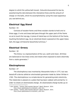 6
degree to which the yellow ball moved. Coloumb discovered his law by
ascertaining the ratio between the interaction force and the amount of
charge on the balls, which he accomplished by using the exact apparatus
you see behind you.
Electrical Egg Stand
Number: 43
Consists of wooden frame and three wooden stands to hold one to
three eggs. A wire and brass ball pass through the upper part of the frame
so as to touch the top egg. A piece of metal lays on the bottom of the frame,
touching the bottom egg. As an electrical shock is passed on the upper brass
ball, the eggs will become beautifully luminous.2
Electrical Orrery
Number: 32
The Orrery is a representation of the sun, earth and moon. All three
are balanced on two brass wires and rotate when exposed to static electricity
from a static generator.3
Electrophorus
Number: 27
The electrophorus was invented by Alessandro Volta in 1777, but was
based off a device called an electrostatic generator made by Johan Wilcke in
1762. The electrophorus is a simple device for generating static electricity.
The metal disk is placed on a plate that has been rubbed with animal fur in
order to create an electrostatic charge. An electrostatic charge builds up on
2 John Jenkins, “Various Electrostatic Devices” Spark Museum. 2014.
http://www.sparkmuseum.com/static_misc.htm
3 John Jenkins, “Various Electrostatic Devices” Spark Museum. 2014.
http://www.sparkmuseum.com/static_misc.htm
 