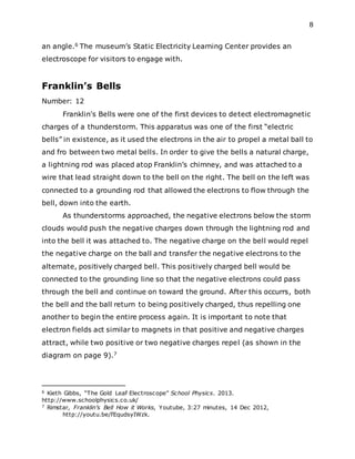 8
an angle.6 The museum’s Static Electricity Learning Center provides an
electroscope for visitors to engage with.
Franklin’s Bells
Number: 12
Franklin's Bells were one of the first devices to detect electromagnetic
charges of a thunderstorm. This apparatus was one of the first “electric
bells” in existence, as it used the electrons in the air to propel a metal ball to
and fro between two metal bells. In order to give the bells a natural charge,
a lightning rod was placed atop Franklin’s chimney, and was attached to a
wire that lead straight down to the bell on the right. The bell on the left was
connected to a grounding rod that allowed the electrons to flow through the
bell, down into the earth.
As thunderstorms approached, the negative electrons below the storm
clouds would push the negative charges down through the lightning rod and
into the bell it was attached to. The negative charge on the bell would repel
the negative charge on the ball and transfer the negative electrons to the
alternate, positively charged bell. This positively charged bell would be
connected to the grounding line so that the negative electrons could pass
through the bell and continue on toward the ground. After this occurrs, both
the bell and the ball return to being positively charged, thus repelling one
another to begin the entire process again. It is important to note that
electron fields act similar to magnets in that positive and negative charges
attract, while two positive or two negative charges repel (as shown in the
diagram on page 9).7
6 Kieth Gibbs, “The Gold Leaf Electroscope” School Physics. 2013.
http://www.schoolphysics.co.uk/
7 Rimstar, Franklin’s Bell How it Works, Youtube, 3:27 minutes, 14 Dec 2012,
http://youtu.be/fEqudsyIWzk.
 
