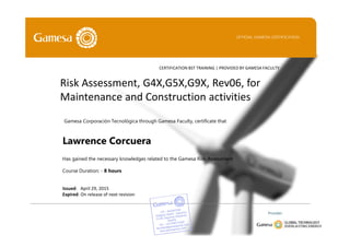 Issued: April 29, 2015
Expired: On release of next revision
Lawrence Corcuera
Has gained the necessary knowledges related to the Gamesa Risk Assessment
Course Duration: - 8 hours
Risk Assessment, G4X,G5X,G9X, Rev06, for
Maintenance and Construction activities
OFFICIAL GAMESA CERTIFICATION
CERTIFICATION BST TRAINING | PROVIDED BY GAMESA FACULTY
Gamesa Corporación Tecnológica through Gamesa Faculty, certificate that
Provider:
 