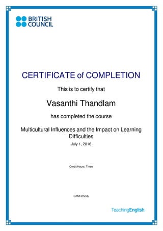 CERTIFICATE of COMPLETION
This is to certify that
Vasanthi Thandlam
has completed the course
Multicultural Influences and the Impact on Learning
Difficulties
July 1, 2016
Credit Hours: Three
G1MHrI5orb
Powered by TCPDF (www.tcpdf.org)
 