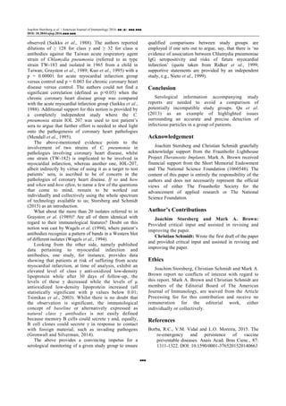 Joachim Storsberg et al. / American Journal of Immunology 2016, ■■ (■): ■■■.■■■
DOI: 10.3844/ajisp.2016.■■■.■■■
■■■
observed (Saikku et al., 1988). The authors reported
dilutions of ≥ 128 for class γ and ≥ 32 for class α
antibodies against the Taiwan acute respiratory agent
strain of Chlamydia pneumonia (referred to as type
strain TW-183 and isolated in 1965 from a child in
Taiwan; Grayston et al., 1989; Kuo et al., 1995) with a
p = 0.00001 for acute myocardial infarction group
versus control and p = 0.003 for chronic coronary heart
disease versus control. The authors could not find a
significant correlation (defined as p>0.05) when the
chronic coronary heart disease group was compared
with the acute myocardial infarction group (Saikku et al.,
1988). Additional support for this notion is provided by
a completely independent study where the C.
pneumonia strain IOL 207 was used to test patient’s
sera to argue that further effort is needed to shed light
onto the pathogenesis of coronary heart pathologies
(Mendall et al., 1995).
The above-mentioned evidence points to the
involvement of two strains of C. pneumonia in
pathologies involving coronary heart disease, whilst
one strain (TW-182) is implicated to be involved in
myocardial infarction, whereas another one, IOL-207,
albeit indirectly by virtue of using it as a target to test
patients’ sera, is ascribed to be of concern in the
pathologies of coronary heart disease. If so and how
and when and how often, to name a few of the questions
that come to mind, remain to be worked out
individually and collectively using the whole spectrum
of technology available to us; Storsberg and Schmidt
(2015) as an introduction.
What about the more than 20 isolates referred to in
Grayston et al. (1989)? Are all of them identical with
regard to their immunological features? Doubt on this
notion was cast by Wagels et al. (1994), where patient’s
antibodies recognize a pattern of bands in a Western blot
of different isolates (Wagels et al., 1994).
Looking from the other side, namely published
data pertaining to myocardial infarction and
antibodies, one study, for instance, provides data
showing that patients at risk of suffering from acute
myocardial infarction, at time of analysis, exhibit an
elevated level of class γ anti-oxidized low-density
lipoprotein while after 30 days of follow-up, the
levels of these γ decreased while the levels of µ
antioxidized low-density lipoprotein increased (all
statistically significant with p values below 0.01;
Tsimikas et al., 2003). Whilst there is no doubt that
the observation is significant, the immunological
concept of baseline or alternatively expressed as
natural class γ antibodies is not easily defined
because memory B cells could secrete γ and, equally,
B cell clones could secrete γ in response to contact
with foreign material, such as invading pathogens
(Gronwall and Silverman, 2014).
The above provides a convincing impetus for a
serological monitoring of a given study group to ensure
qualified comparisons between study groups are
employed if one sets out to argue, say, that there is ‘no
evidence of association between Chlamydia pneumoniae
IgG seropositivity and risks of future myocardial
infarction’ (quote taken from Ridker et al., 1999;
supportive statements are provided by an independent
study, e.g., Nieto et al., 1999).
Conclusion
Serological information accompanying study
reports are needed to avoid a comparison of
potentially incompatible study groups. Qu et al.
(2013) as an example of highlighted issues
surrounding an accurate and precise detection of
infectious particles in a group of patients.
Acknowledgement
Joachim Storsberg and Christian Schmidt gratefully
acknowledge support from the Fraunhofer Lighthouse
Project Theranostic Implants. Mark A. Brown received
financial support from the Short Memorial Endowment
and The National Science Foundation (1060548). The
content of this paper is entirely the responsibility of the
authors and does not necessarily represent the official
views of either The Fraunhofer Society for the
advancement of applied research or The National
Science Foundation.
Author’s Contributions
Joachim Storsberg and Mark A. Brown:
Provided critical input and assisted in revising and
improving the paper.
Christian Schmidt: Wrote the first draft of the paper
and provided critical input and assisted in revising and
improving the paper.
Ethics
Joachim Storsberg, Christian Schmidt and Mark A.
Brown report no conflicts of interest with regard to
this report. Mark A. Brown and Christian Schmidt are
members of the Editorial Board of The American
Journal of Immunology, are waived from the Article
Processing fee for this contribution and receive no
remuneration for the editorial work, either
individually or collectively.
References
Borba, R.C., V.M. Vidal and L.O. Moreira, 2015. The
re-emergency and persistence of vaccine
preventable diseases. Anais Acad. Bras Cienc., 87:
1311-1322. DOI: 10.1590/0001-3765201520140663
 